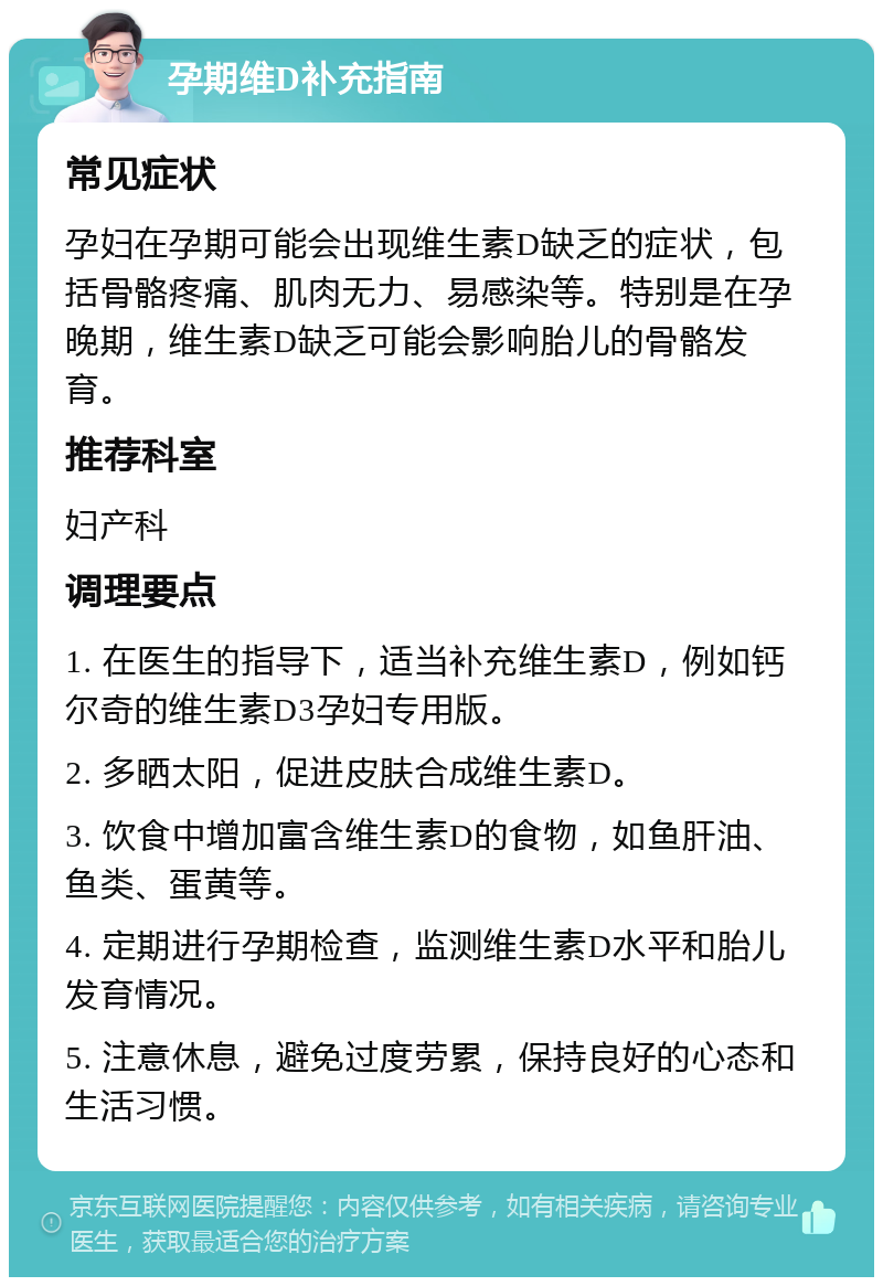 孕期维D补充指南 常见症状 孕妇在孕期可能会出现维生素D缺乏的症状，包括骨骼疼痛、肌肉无力、易感染等。特别是在孕晚期，维生素D缺乏可能会影响胎儿的骨骼发育。 推荐科室 妇产科 调理要点 1. 在医生的指导下，适当补充维生素D，例如钙尔奇的维生素D3孕妇专用版。 2. 多晒太阳，促进皮肤合成维生素D。 3. 饮食中增加富含维生素D的食物，如鱼肝油、鱼类、蛋黄等。 4. 定期进行孕期检查，监测维生素D水平和胎儿发育情况。 5. 注意休息，避免过度劳累，保持良好的心态和生活习惯。