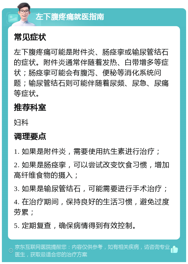 左下腹疼痛就医指南 常见症状 左下腹疼痛可能是附件炎、肠痉挛或输尿管结石的症状。附件炎通常伴随着发热、白带增多等症状；肠痉挛可能会有腹泻、便秘等消化系统问题；输尿管结石则可能伴随着尿频、尿急、尿痛等症状。 推荐科室 妇科 调理要点 1. 如果是附件炎，需要使用抗生素进行治疗； 2. 如果是肠痉挛，可以尝试改变饮食习惯，增加高纤维食物的摄入； 3. 如果是输尿管结石，可能需要进行手术治疗； 4. 在治疗期间，保持良好的生活习惯，避免过度劳累； 5. 定期复查，确保病情得到有效控制。