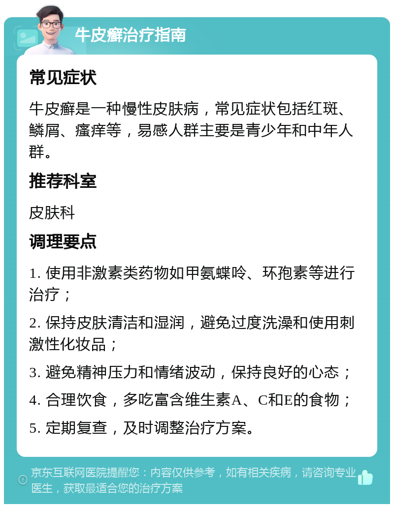 牛皮癣治疗指南 常见症状 牛皮癣是一种慢性皮肤病，常见症状包括红斑、鳞屑、瘙痒等，易感人群主要是青少年和中年人群。 推荐科室 皮肤科 调理要点 1. 使用非激素类药物如甲氨蝶呤、环孢素等进行治疗； 2. 保持皮肤清洁和湿润，避免过度洗澡和使用刺激性化妆品； 3. 避免精神压力和情绪波动，保持良好的心态； 4. 合理饮食，多吃富含维生素A、C和E的食物； 5. 定期复查，及时调整治疗方案。