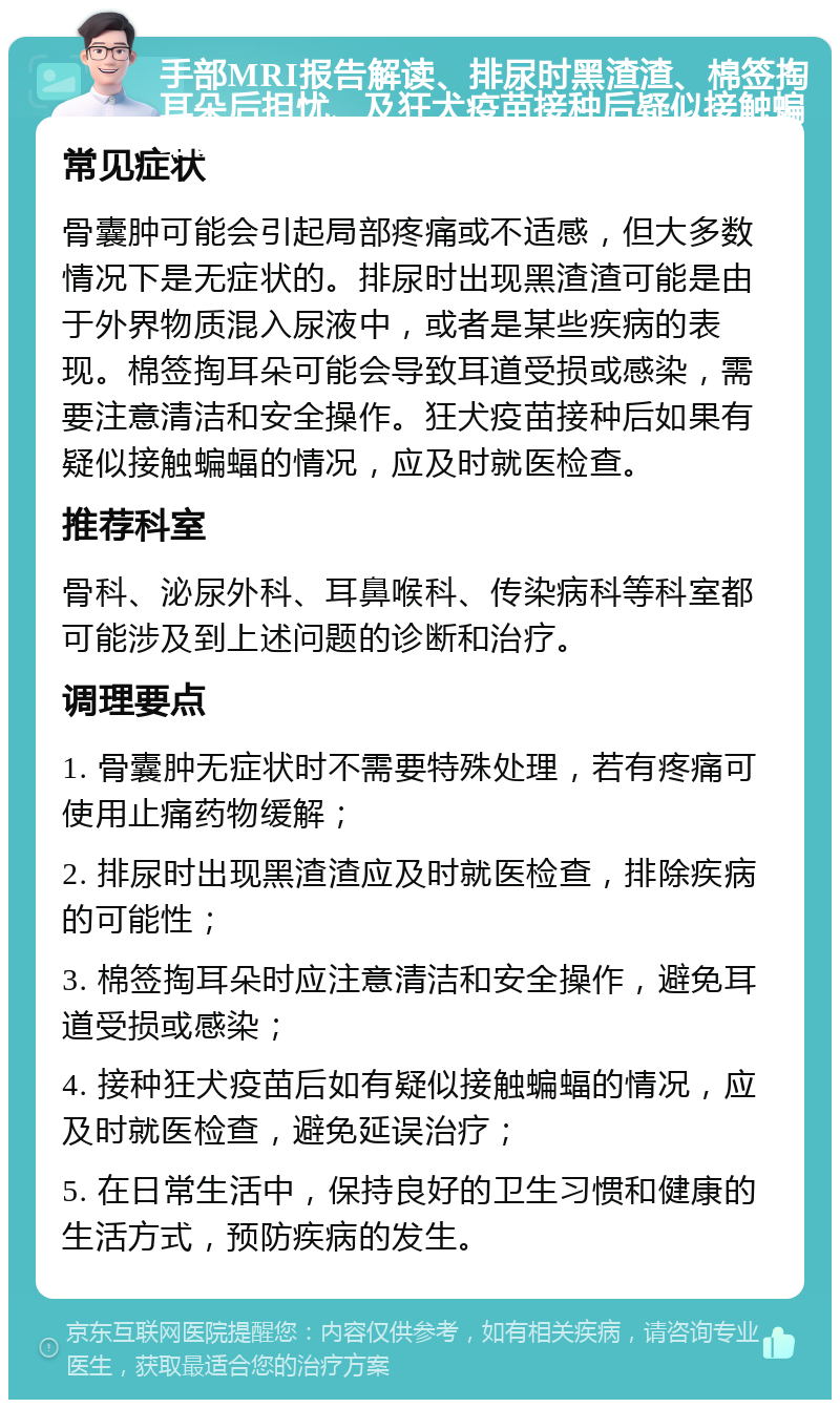 手部MRI报告解读、排尿时黑渣渣、棉签掏耳朵后担忧、及狂犬疫苗接种后疑似接触蝙蝠的咨询指南 常见症状 骨囊肿可能会引起局部疼痛或不适感，但大多数情况下是无症状的。排尿时出现黑渣渣可能是由于外界物质混入尿液中，或者是某些疾病的表现。棉签掏耳朵可能会导致耳道受损或感染，需要注意清洁和安全操作。狂犬疫苗接种后如果有疑似接触蝙蝠的情况，应及时就医检查。 推荐科室 骨科、泌尿外科、耳鼻喉科、传染病科等科室都可能涉及到上述问题的诊断和治疗。 调理要点 1. 骨囊肿无症状时不需要特殊处理，若有疼痛可使用止痛药物缓解； 2. 排尿时出现黑渣渣应及时就医检查，排除疾病的可能性； 3. 棉签掏耳朵时应注意清洁和安全操作，避免耳道受损或感染； 4. 接种狂犬疫苗后如有疑似接触蝙蝠的情况，应及时就医检查，避免延误治疗； 5. 在日常生活中，保持良好的卫生习惯和健康的生活方式，预防疾病的发生。