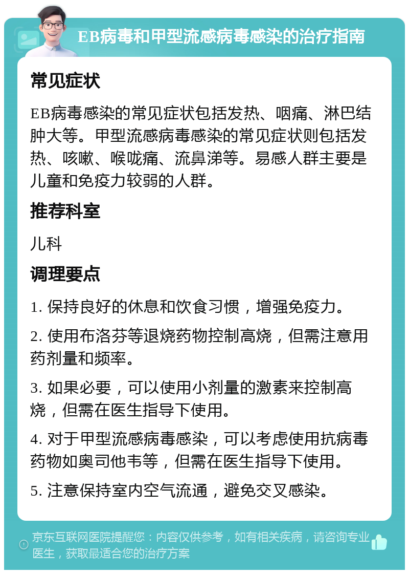 EB病毒和甲型流感病毒感染的治疗指南 常见症状 EB病毒感染的常见症状包括发热、咽痛、淋巴结肿大等。甲型流感病毒感染的常见症状则包括发热、咳嗽、喉咙痛、流鼻涕等。易感人群主要是儿童和免疫力较弱的人群。 推荐科室 儿科 调理要点 1. 保持良好的休息和饮食习惯，增强免疫力。 2. 使用布洛芬等退烧药物控制高烧，但需注意用药剂量和频率。 3. 如果必要，可以使用小剂量的激素来控制高烧，但需在医生指导下使用。 4. 对于甲型流感病毒感染，可以考虑使用抗病毒药物如奥司他韦等，但需在医生指导下使用。 5. 注意保持室内空气流通，避免交叉感染。