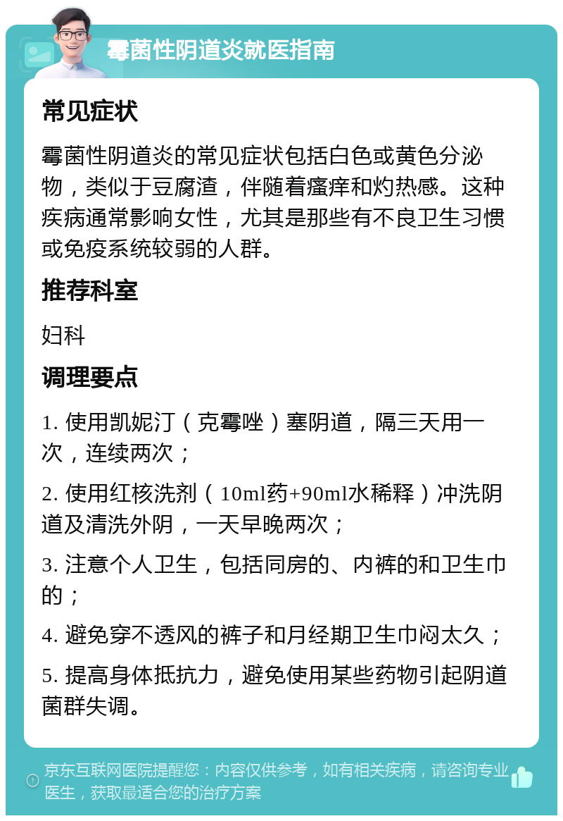 霉菌性阴道炎就医指南 常见症状 霉菌性阴道炎的常见症状包括白色或黄色分泌物，类似于豆腐渣，伴随着瘙痒和灼热感。这种疾病通常影响女性，尤其是那些有不良卫生习惯或免疫系统较弱的人群。 推荐科室 妇科 调理要点 1. 使用凯妮汀（克霉唑）塞阴道，隔三天用一次，连续两次； 2. 使用红核洗剂（10ml药+90ml水稀释）冲洗阴道及清洗外阴，一天早晚两次； 3. 注意个人卫生，包括同房的、内裤的和卫生巾的； 4. 避免穿不透风的裤子和月经期卫生巾闷太久； 5. 提高身体抵抗力，避免使用某些药物引起阴道菌群失调。