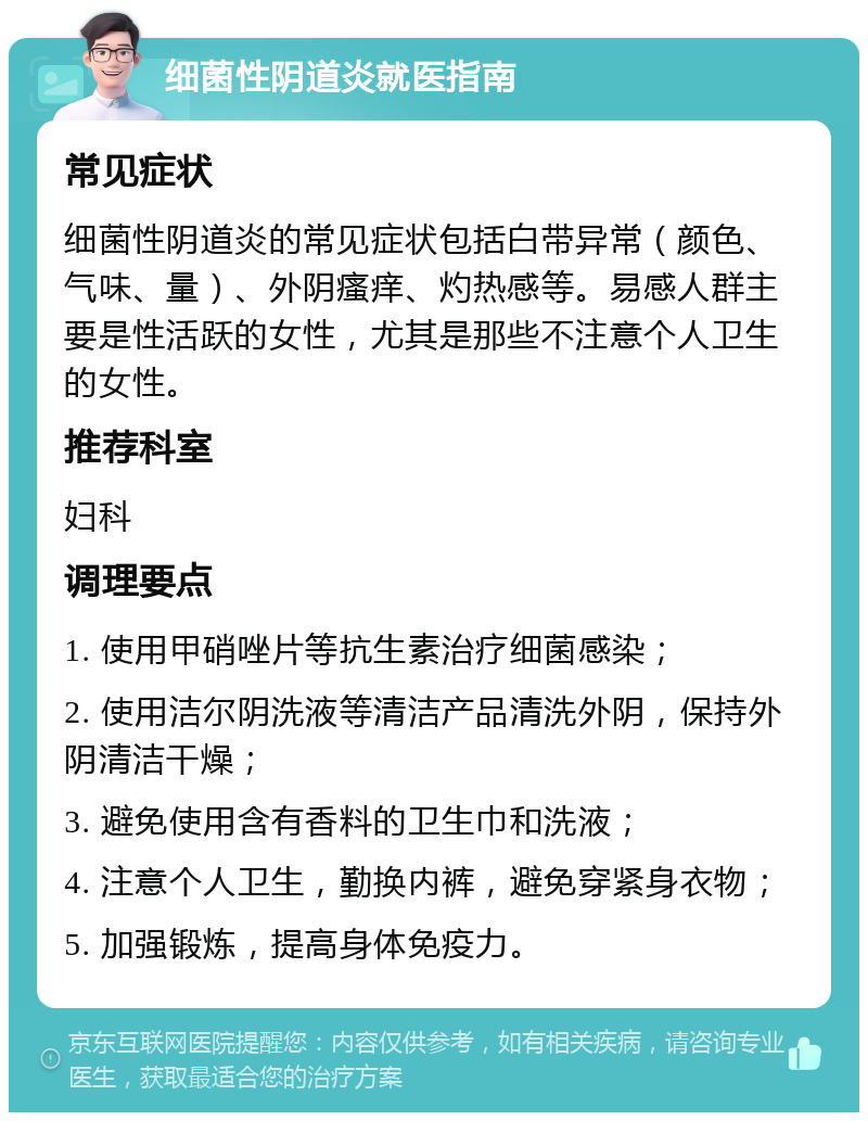 细菌性阴道炎就医指南 常见症状 细菌性阴道炎的常见症状包括白带异常（颜色、气味、量）、外阴瘙痒、灼热感等。易感人群主要是性活跃的女性，尤其是那些不注意个人卫生的女性。 推荐科室 妇科 调理要点 1. 使用甲硝唑片等抗生素治疗细菌感染； 2. 使用洁尔阴洗液等清洁产品清洗外阴，保持外阴清洁干燥； 3. 避免使用含有香料的卫生巾和洗液； 4. 注意个人卫生，勤换内裤，避免穿紧身衣物； 5. 加强锻炼，提高身体免疫力。