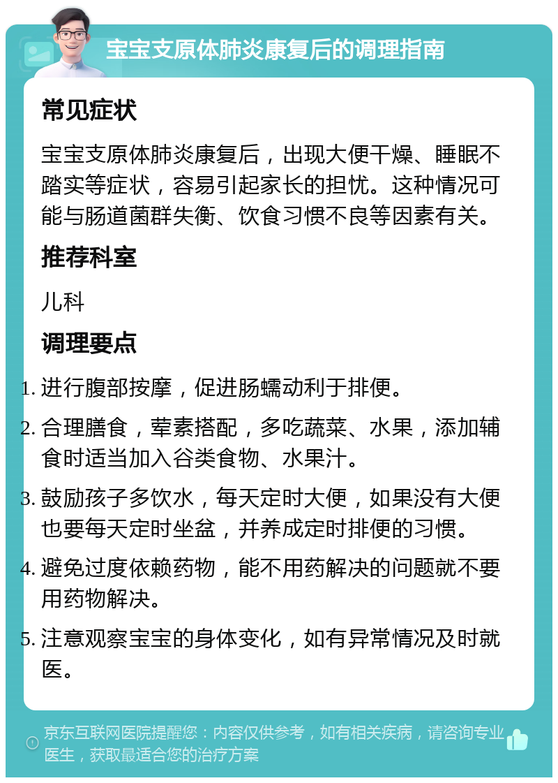 宝宝支原体肺炎康复后的调理指南 常见症状 宝宝支原体肺炎康复后，出现大便干燥、睡眠不踏实等症状，容易引起家长的担忧。这种情况可能与肠道菌群失衡、饮食习惯不良等因素有关。 推荐科室 儿科 调理要点 进行腹部按摩，促进肠蠕动利于排便。 合理膳食，荤素搭配，多吃蔬菜、水果，添加辅食时适当加入谷类食物、水果汁。 鼓励孩子多饮水，每天定时大便，如果没有大便也要每天定时坐盆，并养成定时排便的习惯。 避免过度依赖药物，能不用药解决的问题就不要用药物解决。 注意观察宝宝的身体变化，如有异常情况及时就医。