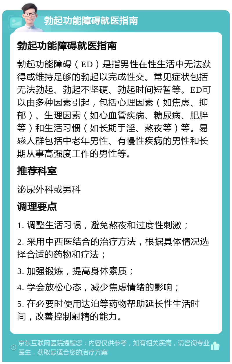 勃起功能障碍就医指南 勃起功能障碍就医指南 勃起功能障碍（ED）是指男性在性生活中无法获得或维持足够的勃起以完成性交。常见症状包括无法勃起、勃起不坚硬、勃起时间短暂等。ED可以由多种因素引起，包括心理因素（如焦虑、抑郁）、生理因素（如心血管疾病、糖尿病、肥胖等）和生活习惯（如长期手淫、熬夜等）等。易感人群包括中老年男性、有慢性疾病的男性和长期从事高强度工作的男性等。 推荐科室 泌尿外科或男科 调理要点 1. 调整生活习惯，避免熬夜和过度性刺激； 2. 采用中西医结合的治疗方法，根据具体情况选择合适的药物和疗法； 3. 加强锻炼，提高身体素质； 4. 学会放松心态，减少焦虑情绪的影响； 5. 在必要时使用达泊等药物帮助延长性生活时间，改善控制射精的能力。