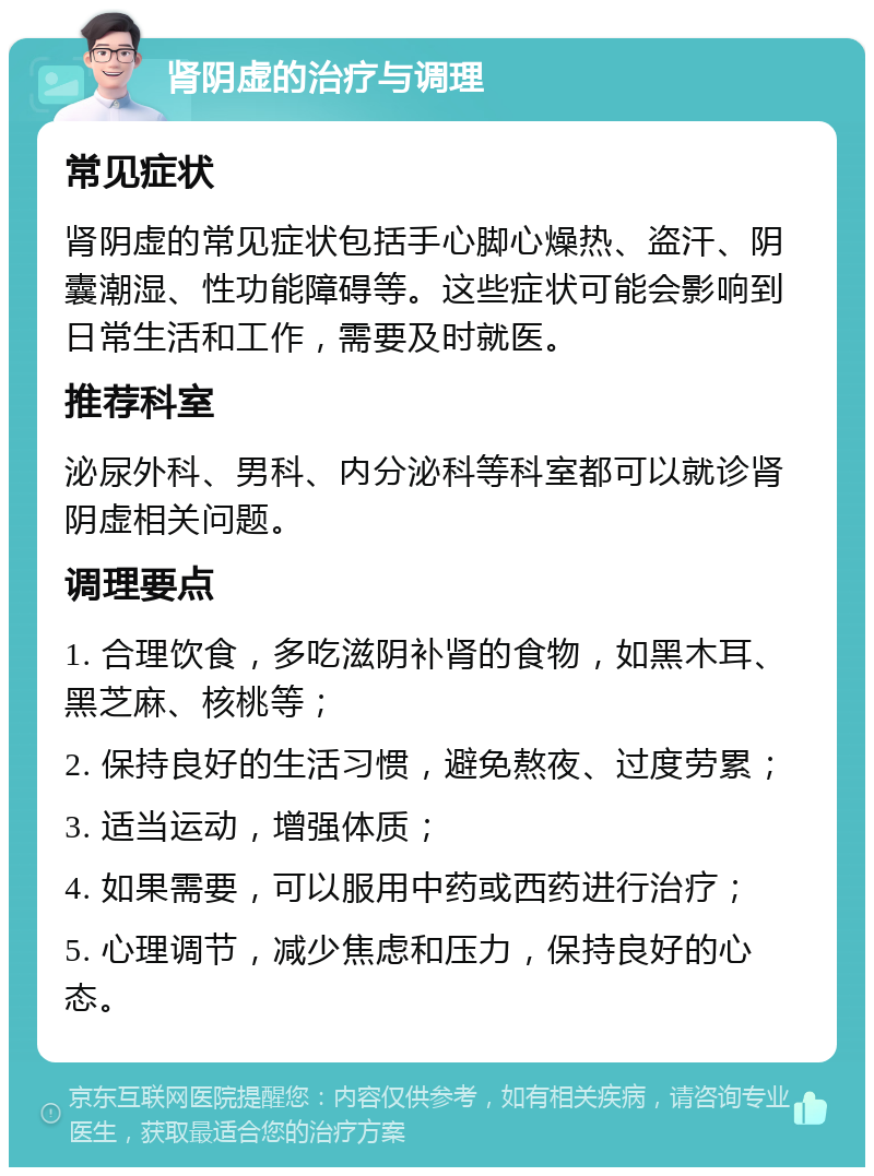 肾阴虚的治疗与调理 常见症状 肾阴虚的常见症状包括手心脚心燥热、盗汗、阴囊潮湿、性功能障碍等。这些症状可能会影响到日常生活和工作，需要及时就医。 推荐科室 泌尿外科、男科、内分泌科等科室都可以就诊肾阴虚相关问题。 调理要点 1. 合理饮食，多吃滋阴补肾的食物，如黑木耳、黑芝麻、核桃等； 2. 保持良好的生活习惯，避免熬夜、过度劳累； 3. 适当运动，增强体质； 4. 如果需要，可以服用中药或西药进行治疗； 5. 心理调节，减少焦虑和压力，保持良好的心态。