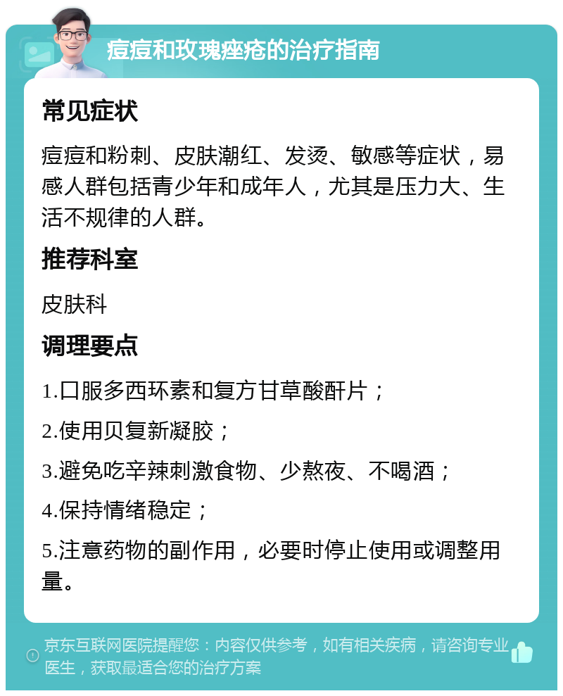 痘痘和玫瑰痤疮的治疗指南 常见症状 痘痘和粉刺、皮肤潮红、发烫、敏感等症状，易感人群包括青少年和成年人，尤其是压力大、生活不规律的人群。 推荐科室 皮肤科 调理要点 1.口服多西环素和复方甘草酸酐片； 2.使用贝复新凝胶； 3.避免吃辛辣刺激食物、少熬夜、不喝酒； 4.保持情绪稳定； 5.注意药物的副作用，必要时停止使用或调整用量。