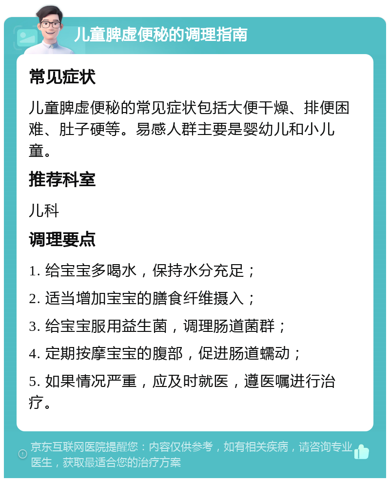 儿童脾虚便秘的调理指南 常见症状 儿童脾虚便秘的常见症状包括大便干燥、排便困难、肚子硬等。易感人群主要是婴幼儿和小儿童。 推荐科室 儿科 调理要点 1. 给宝宝多喝水，保持水分充足； 2. 适当增加宝宝的膳食纤维摄入； 3. 给宝宝服用益生菌，调理肠道菌群； 4. 定期按摩宝宝的腹部，促进肠道蠕动； 5. 如果情况严重，应及时就医，遵医嘱进行治疗。