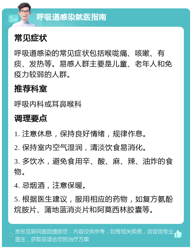 呼吸道感染就医指南 常见症状 呼吸道感染的常见症状包括喉咙痛、咳嗽、有痰、发热等。易感人群主要是儿童、老年人和免疫力较弱的人群。 推荐科室 呼吸内科或耳鼻喉科 调理要点 1. 注意休息，保持良好情绪，规律作息。 2. 保持室内空气湿润，清淡饮食易消化。 3. 多饮水，避免食用辛、酸、麻、辣、油炸的食物。 4. 忌烟酒，注意保暖。 5. 根据医生建议，服用相应的药物，如复方氨酚烷胺片、蒲地蓝消炎片和阿莫西林胶囊等。