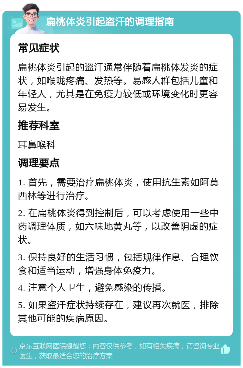 扁桃体炎引起盗汗的调理指南 常见症状 扁桃体炎引起的盗汗通常伴随着扁桃体发炎的症状，如喉咙疼痛、发热等。易感人群包括儿童和年轻人，尤其是在免疫力较低或环境变化时更容易发生。 推荐科室 耳鼻喉科 调理要点 1. 首先，需要治疗扁桃体炎，使用抗生素如阿莫西林等进行治疗。 2. 在扁桃体炎得到控制后，可以考虑使用一些中药调理体质，如六味地黄丸等，以改善阴虚的症状。 3. 保持良好的生活习惯，包括规律作息、合理饮食和适当运动，增强身体免疫力。 4. 注意个人卫生，避免感染的传播。 5. 如果盗汗症状持续存在，建议再次就医，排除其他可能的疾病原因。