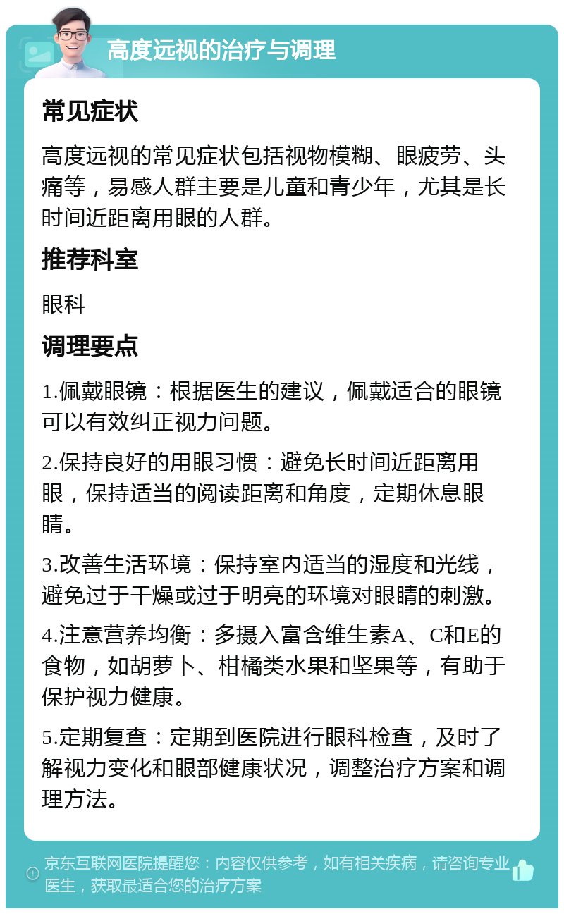 高度远视的治疗与调理 常见症状 高度远视的常见症状包括视物模糊、眼疲劳、头痛等，易感人群主要是儿童和青少年，尤其是长时间近距离用眼的人群。 推荐科室 眼科 调理要点 1.佩戴眼镜：根据医生的建议，佩戴适合的眼镜可以有效纠正视力问题。 2.保持良好的用眼习惯：避免长时间近距离用眼，保持适当的阅读距离和角度，定期休息眼睛。 3.改善生活环境：保持室内适当的湿度和光线，避免过于干燥或过于明亮的环境对眼睛的刺激。 4.注意营养均衡：多摄入富含维生素A、C和E的食物，如胡萝卜、柑橘类水果和坚果等，有助于保护视力健康。 5.定期复查：定期到医院进行眼科检查，及时了解视力变化和眼部健康状况，调整治疗方案和调理方法。