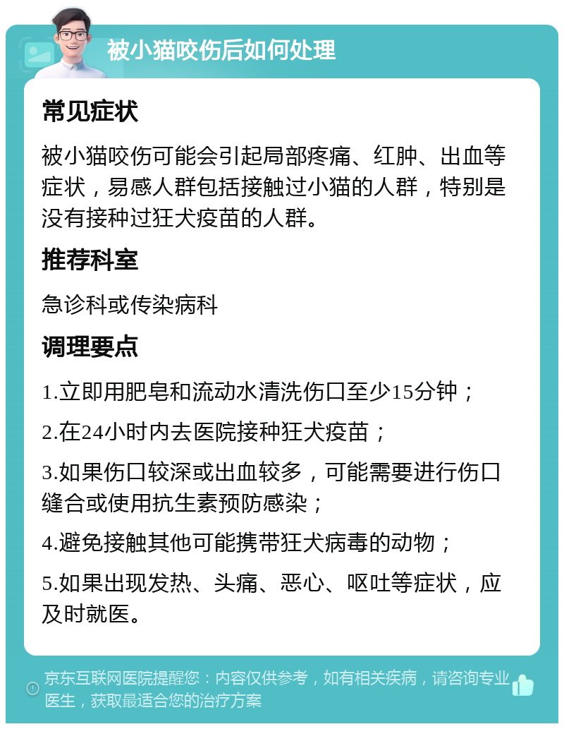 被小猫咬伤后如何处理 常见症状 被小猫咬伤可能会引起局部疼痛、红肿、出血等症状，易感人群包括接触过小猫的人群，特别是没有接种过狂犬疫苗的人群。 推荐科室 急诊科或传染病科 调理要点 1.立即用肥皂和流动水清洗伤口至少15分钟； 2.在24小时内去医院接种狂犬疫苗； 3.如果伤口较深或出血较多，可能需要进行伤口缝合或使用抗生素预防感染； 4.避免接触其他可能携带狂犬病毒的动物； 5.如果出现发热、头痛、恶心、呕吐等症状，应及时就医。