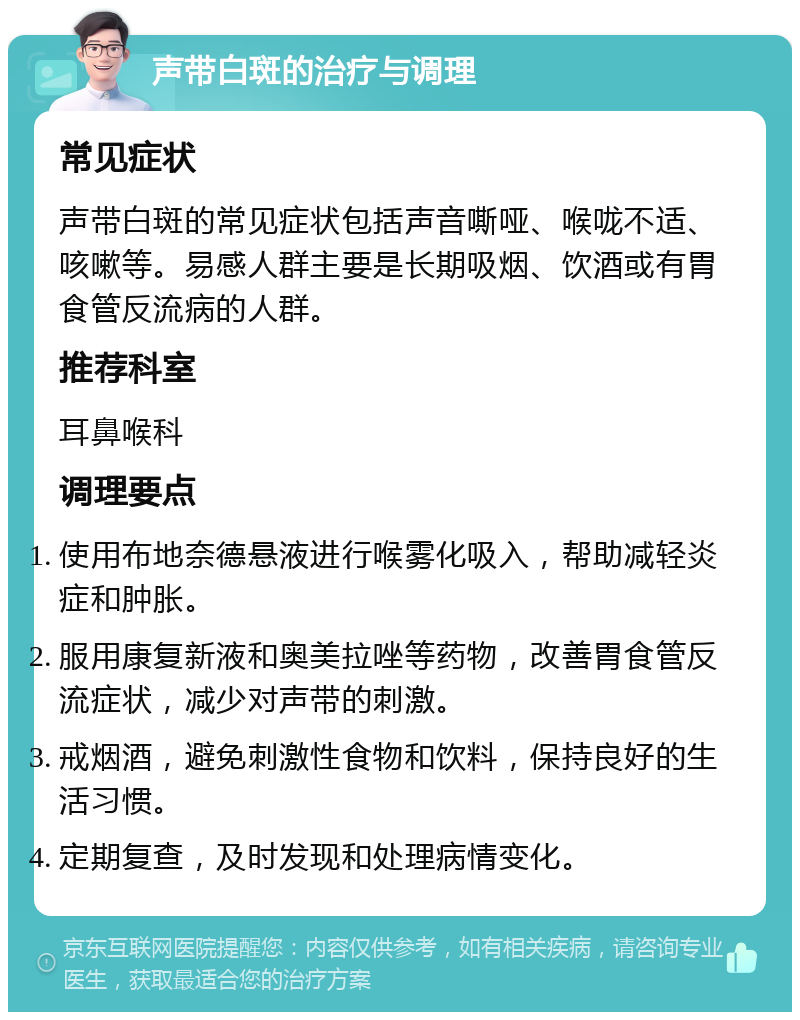 声带白斑的治疗与调理 常见症状 声带白斑的常见症状包括声音嘶哑、喉咙不适、咳嗽等。易感人群主要是长期吸烟、饮酒或有胃食管反流病的人群。 推荐科室 耳鼻喉科 调理要点 使用布地奈德悬液进行喉雾化吸入，帮助减轻炎症和肿胀。 服用康复新液和奥美拉唑等药物，改善胃食管反流症状，减少对声带的刺激。 戒烟酒，避免刺激性食物和饮料，保持良好的生活习惯。 定期复查，及时发现和处理病情变化。