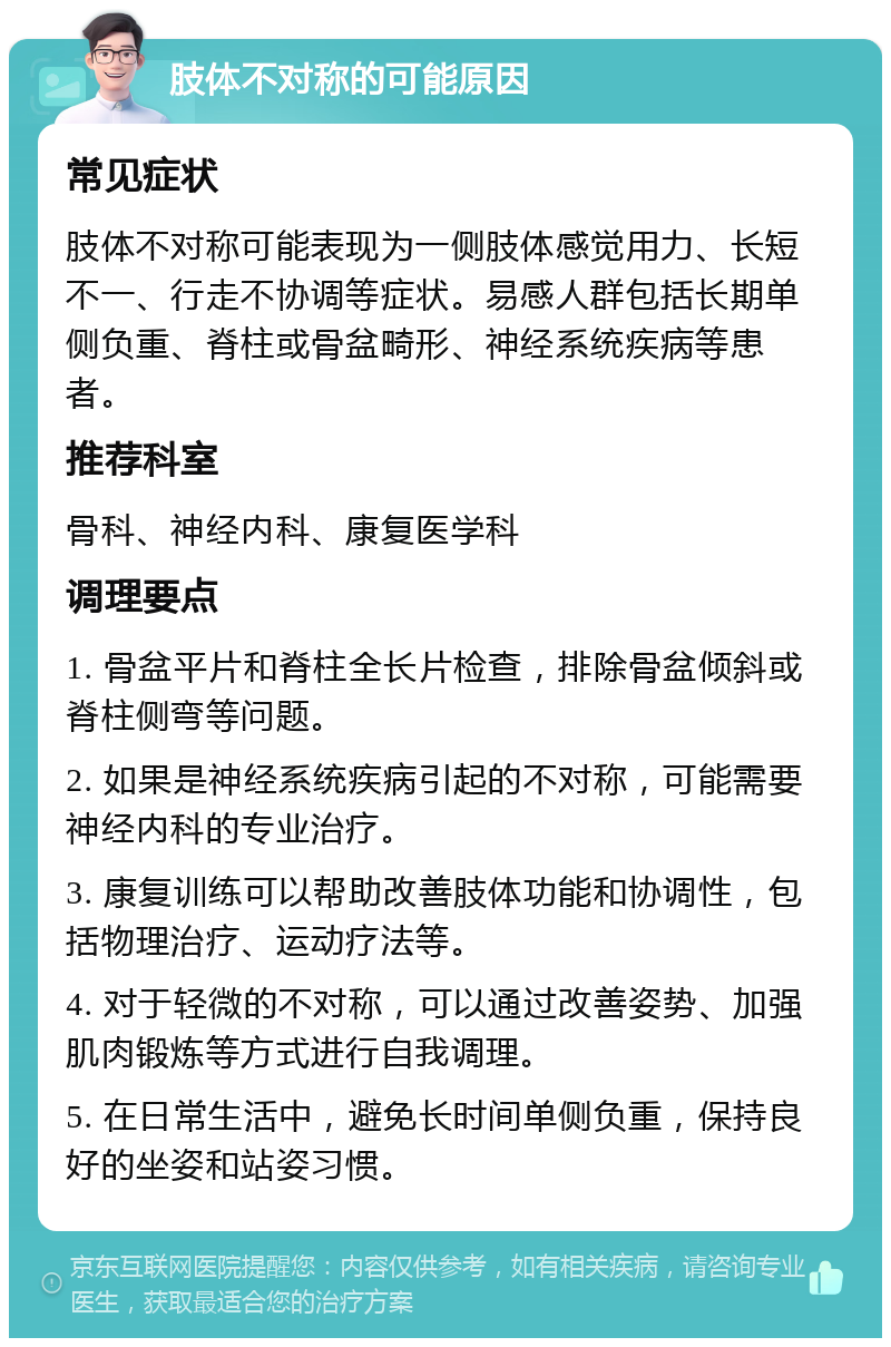 肢体不对称的可能原因 常见症状 肢体不对称可能表现为一侧肢体感觉用力、长短不一、行走不协调等症状。易感人群包括长期单侧负重、脊柱或骨盆畸形、神经系统疾病等患者。 推荐科室 骨科、神经内科、康复医学科 调理要点 1. 骨盆平片和脊柱全长片检查，排除骨盆倾斜或脊柱侧弯等问题。 2. 如果是神经系统疾病引起的不对称，可能需要神经内科的专业治疗。 3. 康复训练可以帮助改善肢体功能和协调性，包括物理治疗、运动疗法等。 4. 对于轻微的不对称，可以通过改善姿势、加强肌肉锻炼等方式进行自我调理。 5. 在日常生活中，避免长时间单侧负重，保持良好的坐姿和站姿习惯。