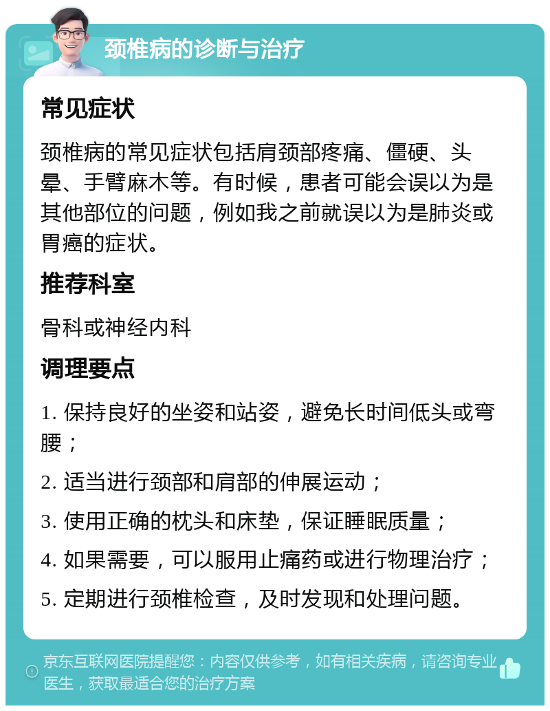 颈椎病的诊断与治疗 常见症状 颈椎病的常见症状包括肩颈部疼痛、僵硬、头晕、手臂麻木等。有时候，患者可能会误以为是其他部位的问题，例如我之前就误以为是肺炎或胃癌的症状。 推荐科室 骨科或神经内科 调理要点 1. 保持良好的坐姿和站姿，避免长时间低头或弯腰； 2. 适当进行颈部和肩部的伸展运动； 3. 使用正确的枕头和床垫，保证睡眠质量； 4. 如果需要，可以服用止痛药或进行物理治疗； 5. 定期进行颈椎检查，及时发现和处理问题。