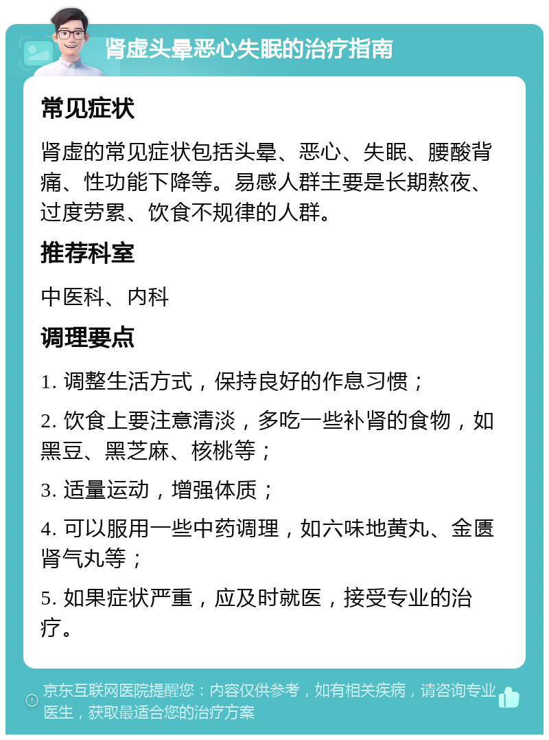 肾虚头晕恶心失眠的治疗指南 常见症状 肾虚的常见症状包括头晕、恶心、失眠、腰酸背痛、性功能下降等。易感人群主要是长期熬夜、过度劳累、饮食不规律的人群。 推荐科室 中医科、内科 调理要点 1. 调整生活方式，保持良好的作息习惯； 2. 饮食上要注意清淡，多吃一些补肾的食物，如黑豆、黑芝麻、核桃等； 3. 适量运动，增强体质； 4. 可以服用一些中药调理，如六味地黄丸、金匮肾气丸等； 5. 如果症状严重，应及时就医，接受专业的治疗。