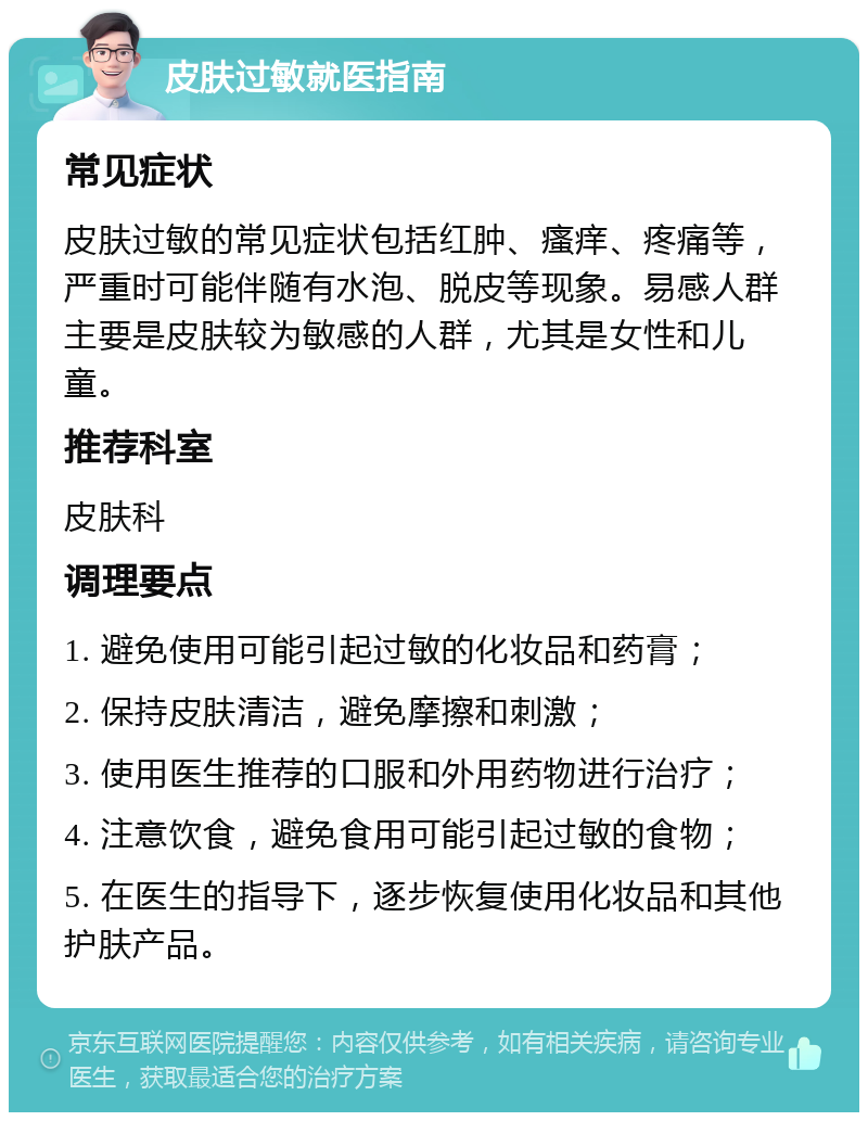 皮肤过敏就医指南 常见症状 皮肤过敏的常见症状包括红肿、瘙痒、疼痛等，严重时可能伴随有水泡、脱皮等现象。易感人群主要是皮肤较为敏感的人群，尤其是女性和儿童。 推荐科室 皮肤科 调理要点 1. 避免使用可能引起过敏的化妆品和药膏； 2. 保持皮肤清洁，避免摩擦和刺激； 3. 使用医生推荐的口服和外用药物进行治疗； 4. 注意饮食，避免食用可能引起过敏的食物； 5. 在医生的指导下，逐步恢复使用化妆品和其他护肤产品。