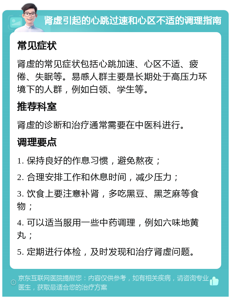 肾虚引起的心跳过速和心区不适的调理指南 常见症状 肾虚的常见症状包括心跳加速、心区不适、疲倦、失眠等。易感人群主要是长期处于高压力环境下的人群，例如白领、学生等。 推荐科室 肾虚的诊断和治疗通常需要在中医科进行。 调理要点 1. 保持良好的作息习惯，避免熬夜； 2. 合理安排工作和休息时间，减少压力； 3. 饮食上要注意补肾，多吃黑豆、黑芝麻等食物； 4. 可以适当服用一些中药调理，例如六味地黄丸； 5. 定期进行体检，及时发现和治疗肾虚问题。