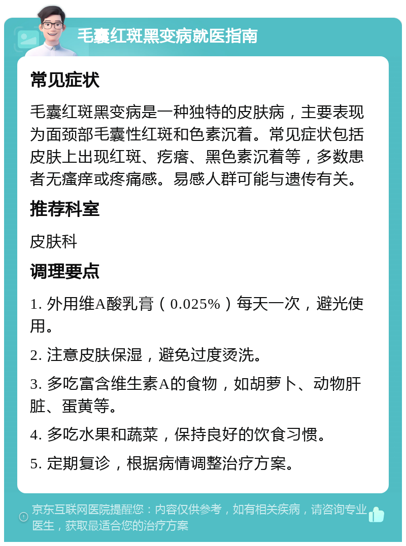 毛囊红斑黑变病就医指南 常见症状 毛囊红斑黑变病是一种独特的皮肤病，主要表现为面颈部毛囊性红斑和色素沉着。常见症状包括皮肤上出现红斑、疙瘩、黑色素沉着等，多数患者无瘙痒或疼痛感。易感人群可能与遗传有关。 推荐科室 皮肤科 调理要点 1. 外用维A酸乳膏（0.025%）每天一次，避光使用。 2. 注意皮肤保湿，避免过度烫洗。 3. 多吃富含维生素A的食物，如胡萝卜、动物肝脏、蛋黄等。 4. 多吃水果和蔬菜，保持良好的饮食习惯。 5. 定期复诊，根据病情调整治疗方案。