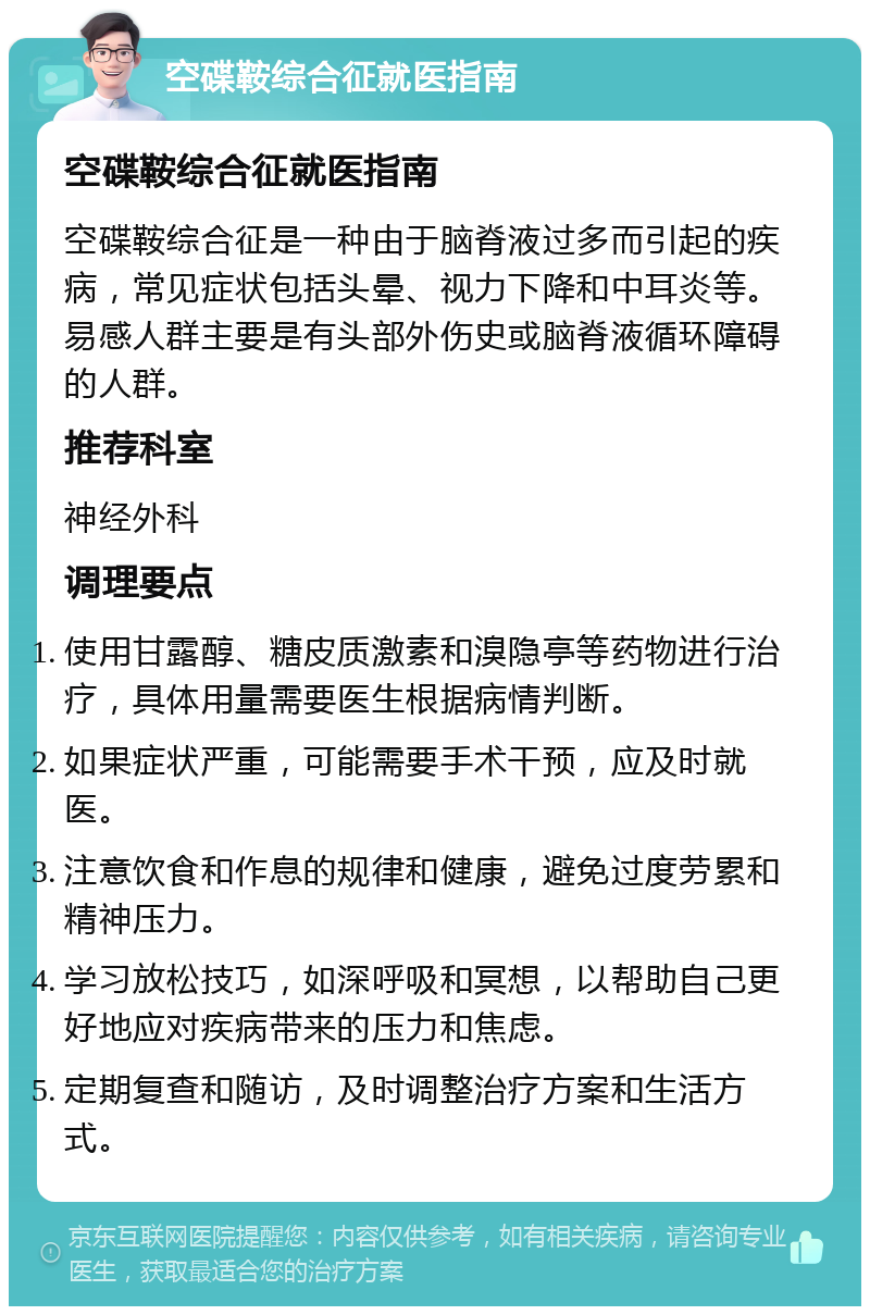 空碟鞍综合征就医指南 空碟鞍综合征就医指南 空碟鞍综合征是一种由于脑脊液过多而引起的疾病，常见症状包括头晕、视力下降和中耳炎等。易感人群主要是有头部外伤史或脑脊液循环障碍的人群。 推荐科室 神经外科 调理要点 使用甘露醇、糖皮质激素和溴隐亭等药物进行治疗，具体用量需要医生根据病情判断。 如果症状严重，可能需要手术干预，应及时就医。 注意饮食和作息的规律和健康，避免过度劳累和精神压力。 学习放松技巧，如深呼吸和冥想，以帮助自己更好地应对疾病带来的压力和焦虑。 定期复查和随访，及时调整治疗方案和生活方式。