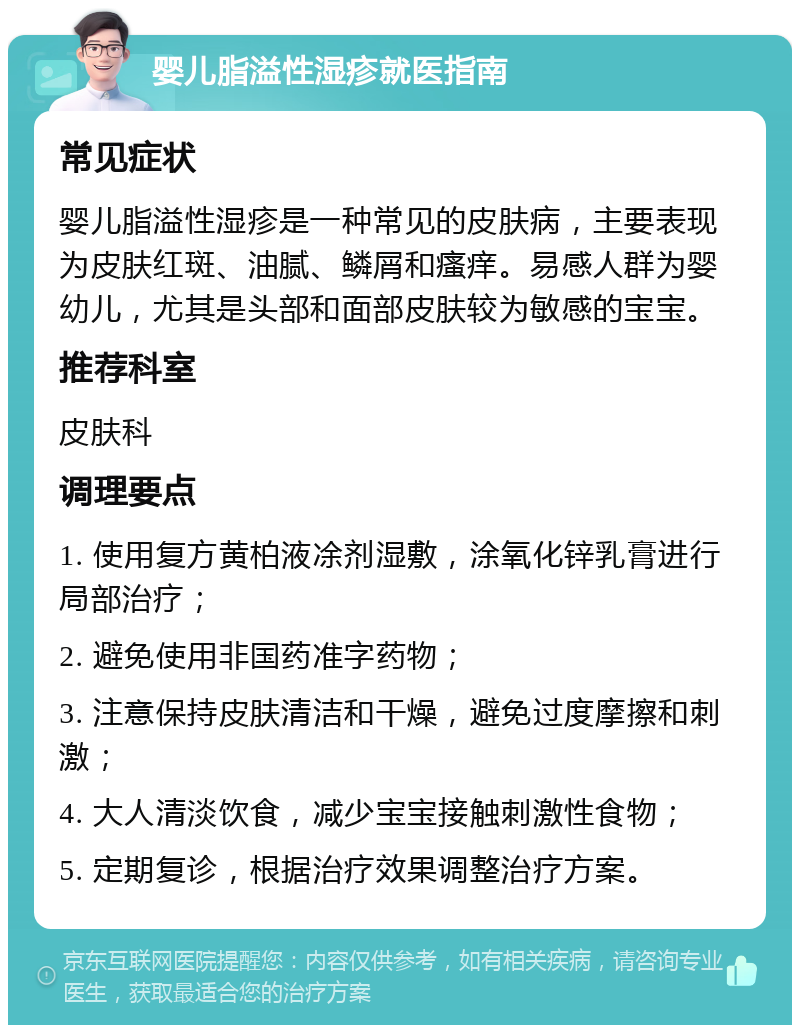 婴儿脂溢性湿疹就医指南 常见症状 婴儿脂溢性湿疹是一种常见的皮肤病，主要表现为皮肤红斑、油腻、鳞屑和瘙痒。易感人群为婴幼儿，尤其是头部和面部皮肤较为敏感的宝宝。 推荐科室 皮肤科 调理要点 1. 使用复方黄柏液凃剂湿敷，涂氧化锌乳膏进行局部治疗； 2. 避免使用非国药准字药物； 3. 注意保持皮肤清洁和干燥，避免过度摩擦和刺激； 4. 大人清淡饮食，减少宝宝接触刺激性食物； 5. 定期复诊，根据治疗效果调整治疗方案。