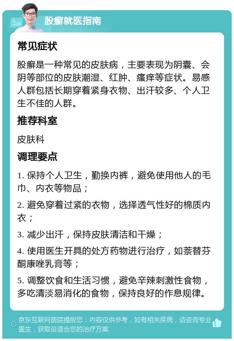 股癣就医指南 常见症状 股癣是一种常见的皮肤病，主要表现为阴囊、会阴等部位的皮肤潮湿、红肿、瘙痒等症状。易感人群包括长期穿着紧身衣物、出汗较多、个人卫生不佳的人群。 推荐科室 皮肤科 调理要点 1. 保持个人卫生，勤换内裤，避免使用他人的毛巾、内衣等物品； 2. 避免穿着过紧的衣物，选择透气性好的棉质内衣； 3. 减少出汗，保持皮肤清洁和干燥； 4. 使用医生开具的处方药物进行治疗，如萘替芬酮康唑乳膏等； 5. 调整饮食和生活习惯，避免辛辣刺激性食物，多吃清淡易消化的食物，保持良好的作息规律。