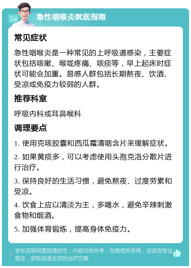 急性咽喉炎就医指南 常见症状 急性咽喉炎是一种常见的上呼吸道感染，主要症状包括咳嗽、喉咙疼痛、咳痰等，早上起床时症状可能会加重。易感人群包括长期熬夜、饮酒、受凉或免疫力较弱的人群。 推荐科室 呼吸内科或耳鼻喉科 调理要点 1. 使用克咳胶囊和西瓜霜清咽含片来缓解症状。 2. 如果黄痰多，可以考虑使用头孢克洛分散片进行治疗。 3. 保持良好的生活习惯，避免熬夜、过度劳累和受凉。 4. 饮食上应以清淡为主，多喝水，避免辛辣刺激食物和烟酒。 5. 加强体育锻炼，提高身体免疫力。