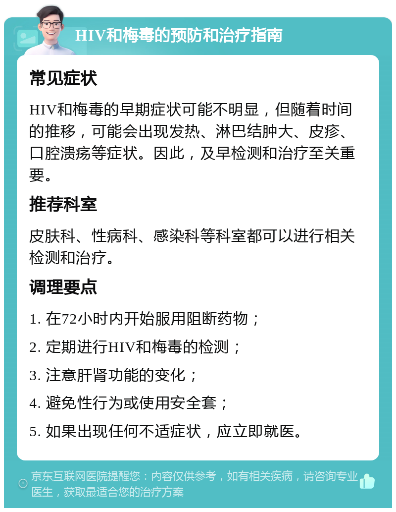 HIV和梅毒的预防和治疗指南 常见症状 HIV和梅毒的早期症状可能不明显，但随着时间的推移，可能会出现发热、淋巴结肿大、皮疹、口腔溃疡等症状。因此，及早检测和治疗至关重要。 推荐科室 皮肤科、性病科、感染科等科室都可以进行相关检测和治疗。 调理要点 1. 在72小时内开始服用阻断药物； 2. 定期进行HIV和梅毒的检测； 3. 注意肝肾功能的变化； 4. 避免性行为或使用安全套； 5. 如果出现任何不适症状，应立即就医。