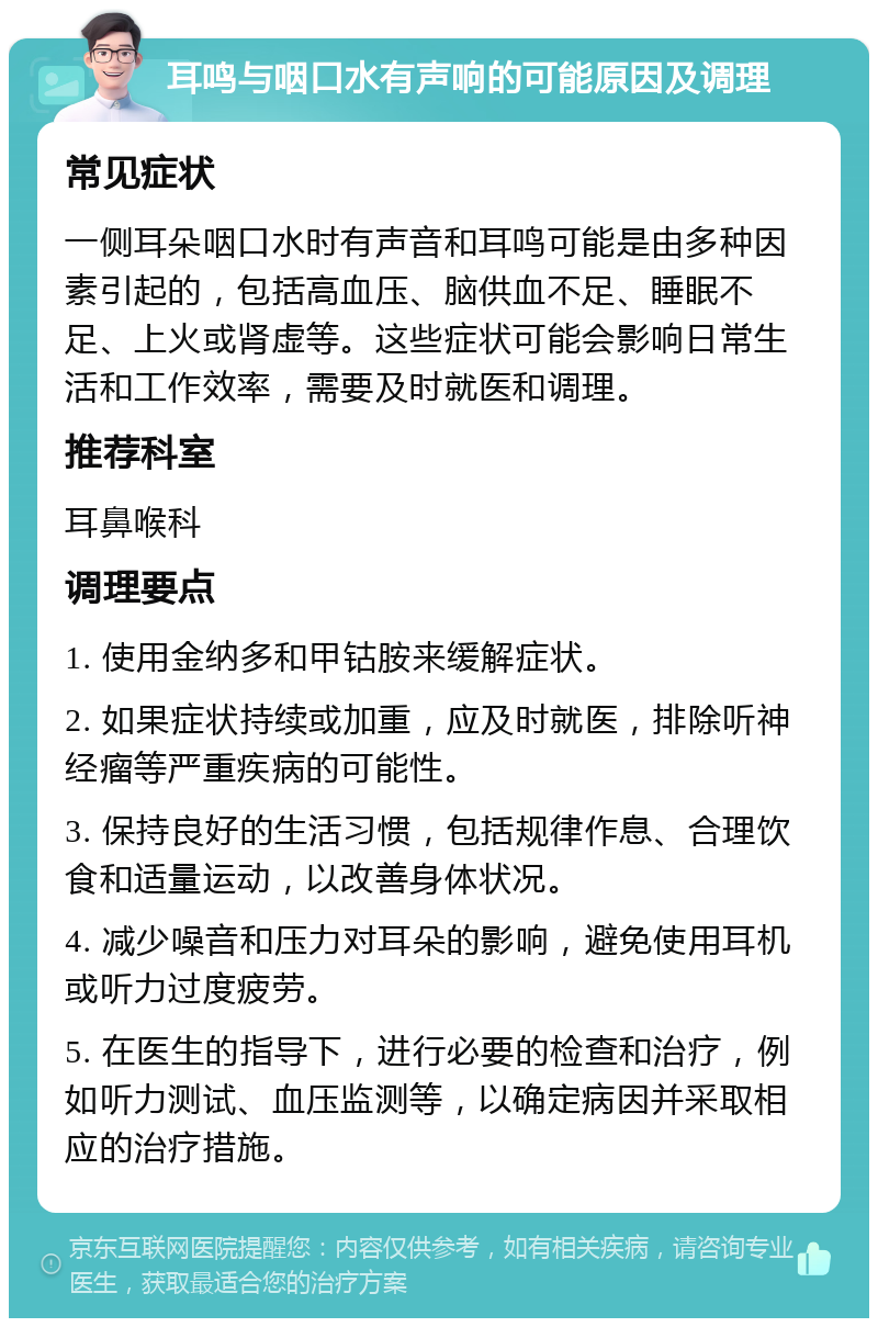 耳鸣与咽口水有声响的可能原因及调理 常见症状 一侧耳朵咽口水时有声音和耳鸣可能是由多种因素引起的，包括高血压、脑供血不足、睡眠不足、上火或肾虚等。这些症状可能会影响日常生活和工作效率，需要及时就医和调理。 推荐科室 耳鼻喉科 调理要点 1. 使用金纳多和甲钴胺来缓解症状。 2. 如果症状持续或加重，应及时就医，排除听神经瘤等严重疾病的可能性。 3. 保持良好的生活习惯，包括规律作息、合理饮食和适量运动，以改善身体状况。 4. 减少噪音和压力对耳朵的影响，避免使用耳机或听力过度疲劳。 5. 在医生的指导下，进行必要的检查和治疗，例如听力测试、血压监测等，以确定病因并采取相应的治疗措施。