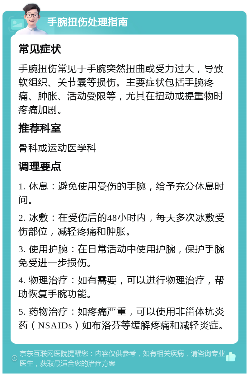 手腕扭伤处理指南 常见症状 手腕扭伤常见于手腕突然扭曲或受力过大，导致软组织、关节囊等损伤。主要症状包括手腕疼痛、肿胀、活动受限等，尤其在扭动或提重物时疼痛加剧。 推荐科室 骨科或运动医学科 调理要点 1. 休息：避免使用受伤的手腕，给予充分休息时间。 2. 冰敷：在受伤后的48小时内，每天多次冰敷受伤部位，减轻疼痛和肿胀。 3. 使用护腕：在日常活动中使用护腕，保护手腕免受进一步损伤。 4. 物理治疗：如有需要，可以进行物理治疗，帮助恢复手腕功能。 5. 药物治疗：如疼痛严重，可以使用非甾体抗炎药（NSAIDs）如布洛芬等缓解疼痛和减轻炎症。