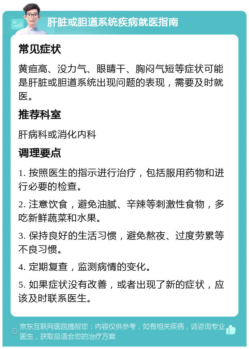 肝脏或胆道系统疾病就医指南 常见症状 黄疸高、没力气、眼睛干、胸闷气短等症状可能是肝脏或胆道系统出现问题的表现，需要及时就医。 推荐科室 肝病科或消化内科 调理要点 1. 按照医生的指示进行治疗，包括服用药物和进行必要的检查。 2. 注意饮食，避免油腻、辛辣等刺激性食物，多吃新鲜蔬菜和水果。 3. 保持良好的生活习惯，避免熬夜、过度劳累等不良习惯。 4. 定期复查，监测病情的变化。 5. 如果症状没有改善，或者出现了新的症状，应该及时联系医生。