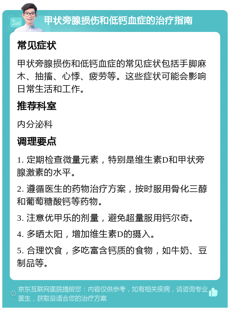 甲状旁腺损伤和低钙血症的治疗指南 常见症状 甲状旁腺损伤和低钙血症的常见症状包括手脚麻木、抽搐、心悸、疲劳等。这些症状可能会影响日常生活和工作。 推荐科室 内分泌科 调理要点 1. 定期检查微量元素，特别是维生素D和甲状旁腺激素的水平。 2. 遵循医生的药物治疗方案，按时服用骨化三醇和葡萄糖酸钙等药物。 3. 注意优甲乐的剂量，避免超量服用钙尔奇。 4. 多晒太阳，增加维生素D的摄入。 5. 合理饮食，多吃富含钙质的食物，如牛奶、豆制品等。