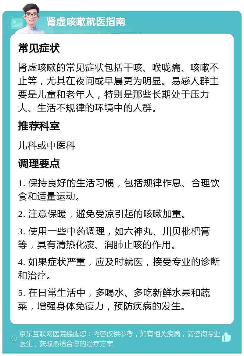 肾虚咳嗽就医指南 常见症状 肾虚咳嗽的常见症状包括干咳、喉咙痛、咳嗽不止等，尤其在夜间或早晨更为明显。易感人群主要是儿童和老年人，特别是那些长期处于压力大、生活不规律的环境中的人群。 推荐科室 儿科或中医科 调理要点 1. 保持良好的生活习惯，包括规律作息、合理饮食和适量运动。 2. 注意保暖，避免受凉引起的咳嗽加重。 3. 使用一些中药调理，如六神丸、川贝枇杷膏等，具有清热化痰、润肺止咳的作用。 4. 如果症状严重，应及时就医，接受专业的诊断和治疗。 5. 在日常生活中，多喝水、多吃新鲜水果和蔬菜，增强身体免疫力，预防疾病的发生。