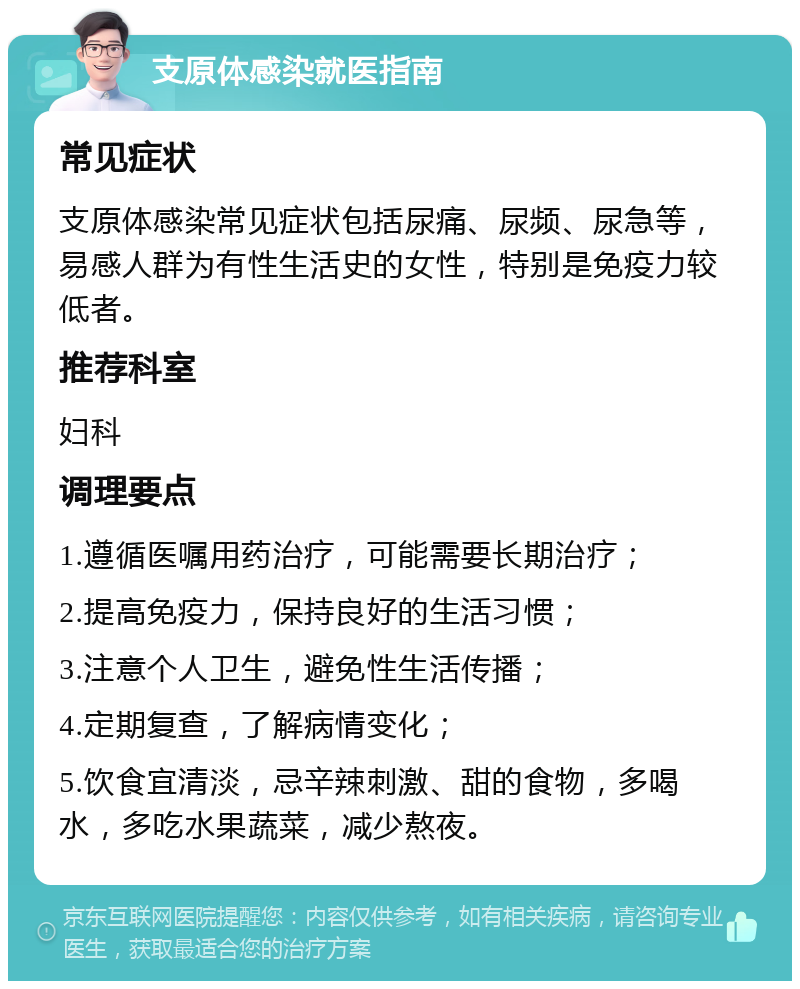 支原体感染就医指南 常见症状 支原体感染常见症状包括尿痛、尿频、尿急等，易感人群为有性生活史的女性，特别是免疫力较低者。 推荐科室 妇科 调理要点 1.遵循医嘱用药治疗，可能需要长期治疗； 2.提高免疫力，保持良好的生活习惯； 3.注意个人卫生，避免性生活传播； 4.定期复查，了解病情变化； 5.饮食宜清淡，忌辛辣刺激、甜的食物，多喝水，多吃水果蔬菜，减少熬夜。