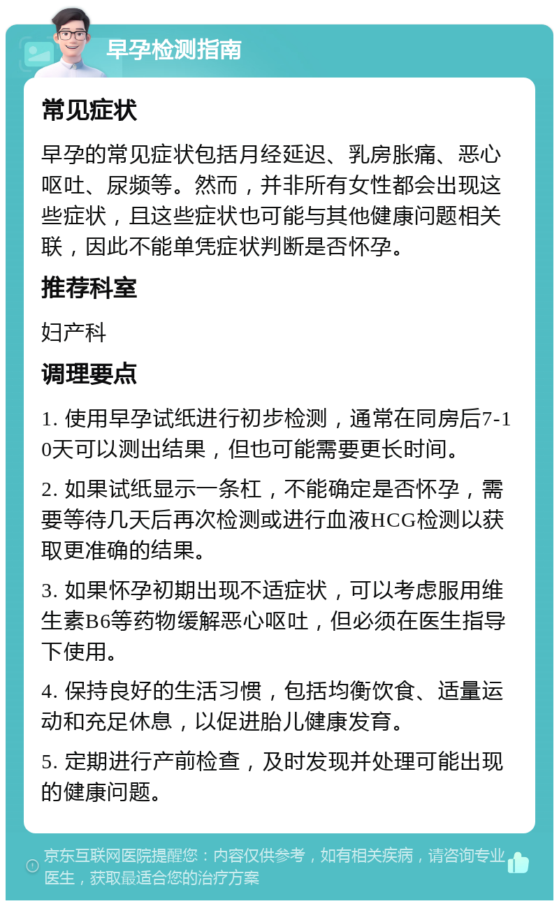 早孕检测指南 常见症状 早孕的常见症状包括月经延迟、乳房胀痛、恶心呕吐、尿频等。然而，并非所有女性都会出现这些症状，且这些症状也可能与其他健康问题相关联，因此不能单凭症状判断是否怀孕。 推荐科室 妇产科 调理要点 1. 使用早孕试纸进行初步检测，通常在同房后7-10天可以测出结果，但也可能需要更长时间。 2. 如果试纸显示一条杠，不能确定是否怀孕，需要等待几天后再次检测或进行血液HCG检测以获取更准确的结果。 3. 如果怀孕初期出现不适症状，可以考虑服用维生素B6等药物缓解恶心呕吐，但必须在医生指导下使用。 4. 保持良好的生活习惯，包括均衡饮食、适量运动和充足休息，以促进胎儿健康发育。 5. 定期进行产前检查，及时发现并处理可能出现的健康问题。