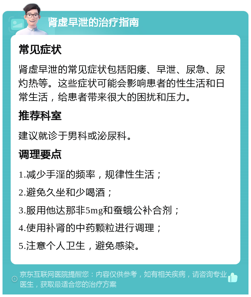 肾虚早泄的治疗指南 常见症状 肾虚早泄的常见症状包括阳痿、早泄、尿急、尿灼热等。这些症状可能会影响患者的性生活和日常生活，给患者带来很大的困扰和压力。 推荐科室 建议就诊于男科或泌尿科。 调理要点 1.减少手淫的频率，规律性生活； 2.避免久坐和少喝酒； 3.服用他达那非5mg和蚕蛾公补合剂； 4.使用补肾的中药颗粒进行调理； 5.注意个人卫生，避免感染。