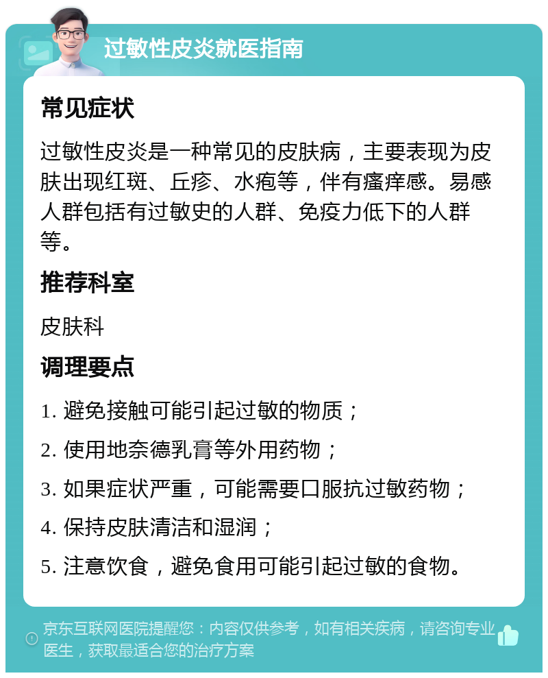 过敏性皮炎就医指南 常见症状 过敏性皮炎是一种常见的皮肤病，主要表现为皮肤出现红斑、丘疹、水疱等，伴有瘙痒感。易感人群包括有过敏史的人群、免疫力低下的人群等。 推荐科室 皮肤科 调理要点 1. 避免接触可能引起过敏的物质； 2. 使用地奈德乳膏等外用药物； 3. 如果症状严重，可能需要口服抗过敏药物； 4. 保持皮肤清洁和湿润； 5. 注意饮食，避免食用可能引起过敏的食物。