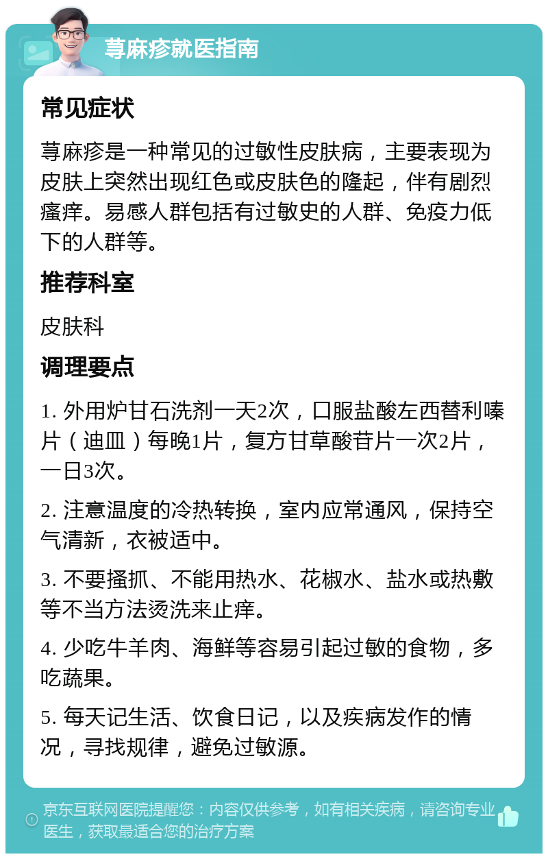 荨麻疹就医指南 常见症状 荨麻疹是一种常见的过敏性皮肤病，主要表现为皮肤上突然出现红色或皮肤色的隆起，伴有剧烈瘙痒。易感人群包括有过敏史的人群、免疫力低下的人群等。 推荐科室 皮肤科 调理要点 1. 外用炉甘石洗剂一天2次，口服盐酸左西替利嗪片（迪皿）每晚1片，复方甘草酸苷片一次2片，一日3次。 2. 注意温度的冷热转换，室内应常通风，保持空气清新，衣被适中。 3. 不要搔抓、不能用热水、花椒水、盐水或热敷等不当方法烫洗来止痒。 4. 少吃牛羊肉、海鲜等容易引起过敏的食物，多吃蔬果。 5. 每天记生活、饮食日记，以及疾病发作的情况，寻找规律，避免过敏源。