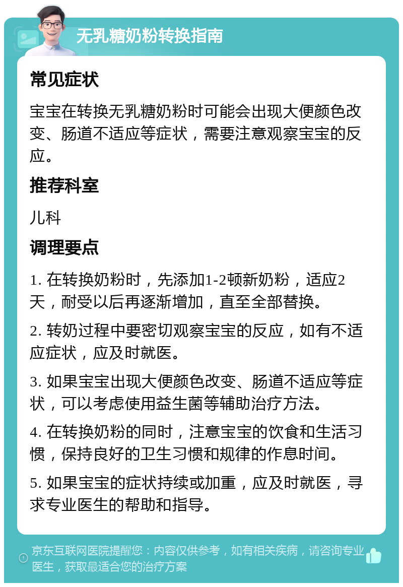 无乳糖奶粉转换指南 常见症状 宝宝在转换无乳糖奶粉时可能会出现大便颜色改变、肠道不适应等症状，需要注意观察宝宝的反应。 推荐科室 儿科 调理要点 1. 在转换奶粉时，先添加1-2顿新奶粉，适应2天，耐受以后再逐渐增加，直至全部替换。 2. 转奶过程中要密切观察宝宝的反应，如有不适应症状，应及时就医。 3. 如果宝宝出现大便颜色改变、肠道不适应等症状，可以考虑使用益生菌等辅助治疗方法。 4. 在转换奶粉的同时，注意宝宝的饮食和生活习惯，保持良好的卫生习惯和规律的作息时间。 5. 如果宝宝的症状持续或加重，应及时就医，寻求专业医生的帮助和指导。