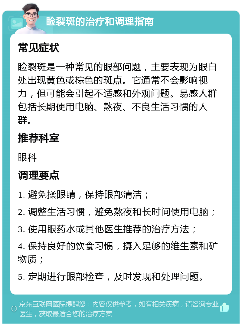 睑裂斑的治疗和调理指南 常见症状 睑裂斑是一种常见的眼部问题，主要表现为眼白处出现黄色或棕色的斑点。它通常不会影响视力，但可能会引起不适感和外观问题。易感人群包括长期使用电脑、熬夜、不良生活习惯的人群。 推荐科室 眼科 调理要点 1. 避免揉眼睛，保持眼部清洁； 2. 调整生活习惯，避免熬夜和长时间使用电脑； 3. 使用眼药水或其他医生推荐的治疗方法； 4. 保持良好的饮食习惯，摄入足够的维生素和矿物质； 5. 定期进行眼部检查，及时发现和处理问题。