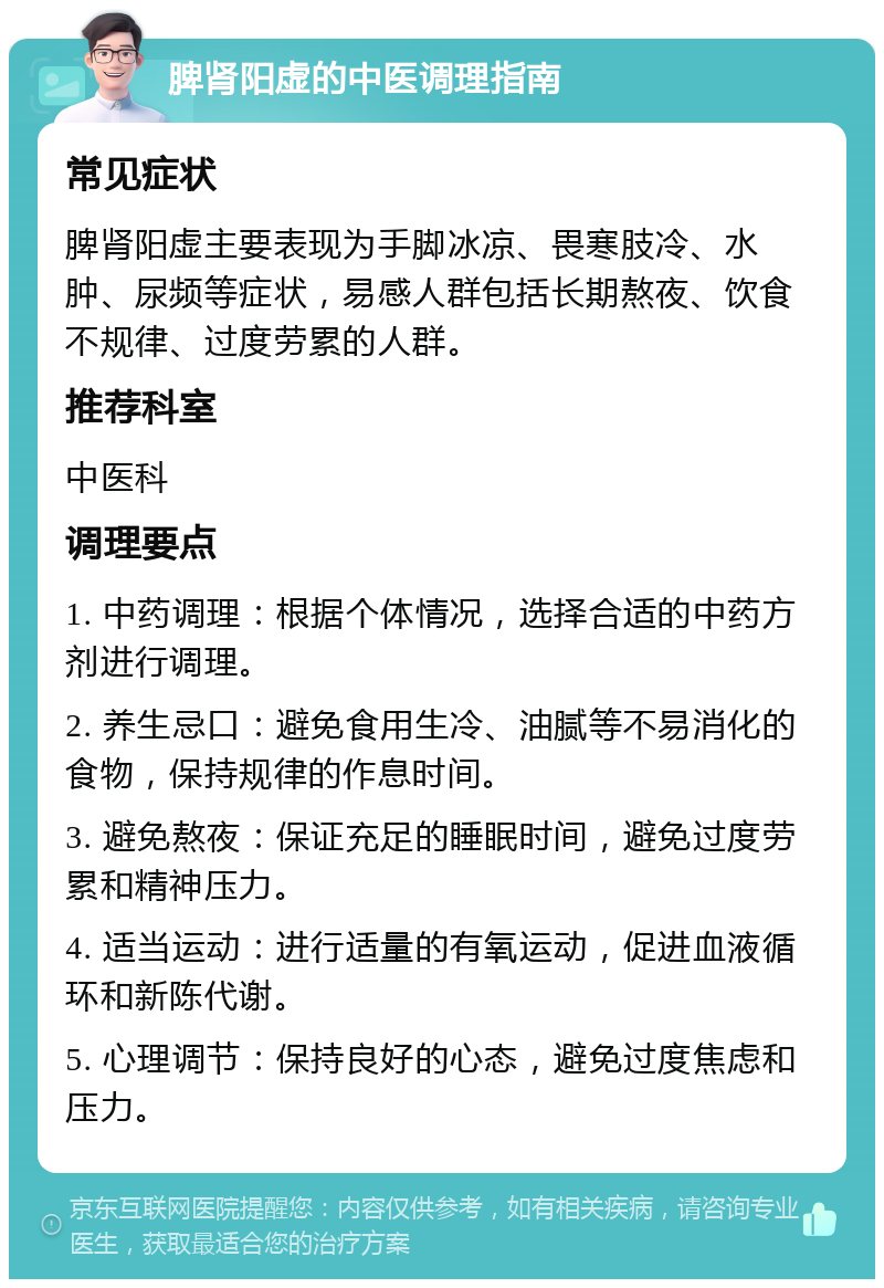 脾肾阳虚的中医调理指南 常见症状 脾肾阳虚主要表现为手脚冰凉、畏寒肢冷、水肿、尿频等症状，易感人群包括长期熬夜、饮食不规律、过度劳累的人群。 推荐科室 中医科 调理要点 1. 中药调理：根据个体情况，选择合适的中药方剂进行调理。 2. 养生忌口：避免食用生冷、油腻等不易消化的食物，保持规律的作息时间。 3. 避免熬夜：保证充足的睡眠时间，避免过度劳累和精神压力。 4. 适当运动：进行适量的有氧运动，促进血液循环和新陈代谢。 5. 心理调节：保持良好的心态，避免过度焦虑和压力。