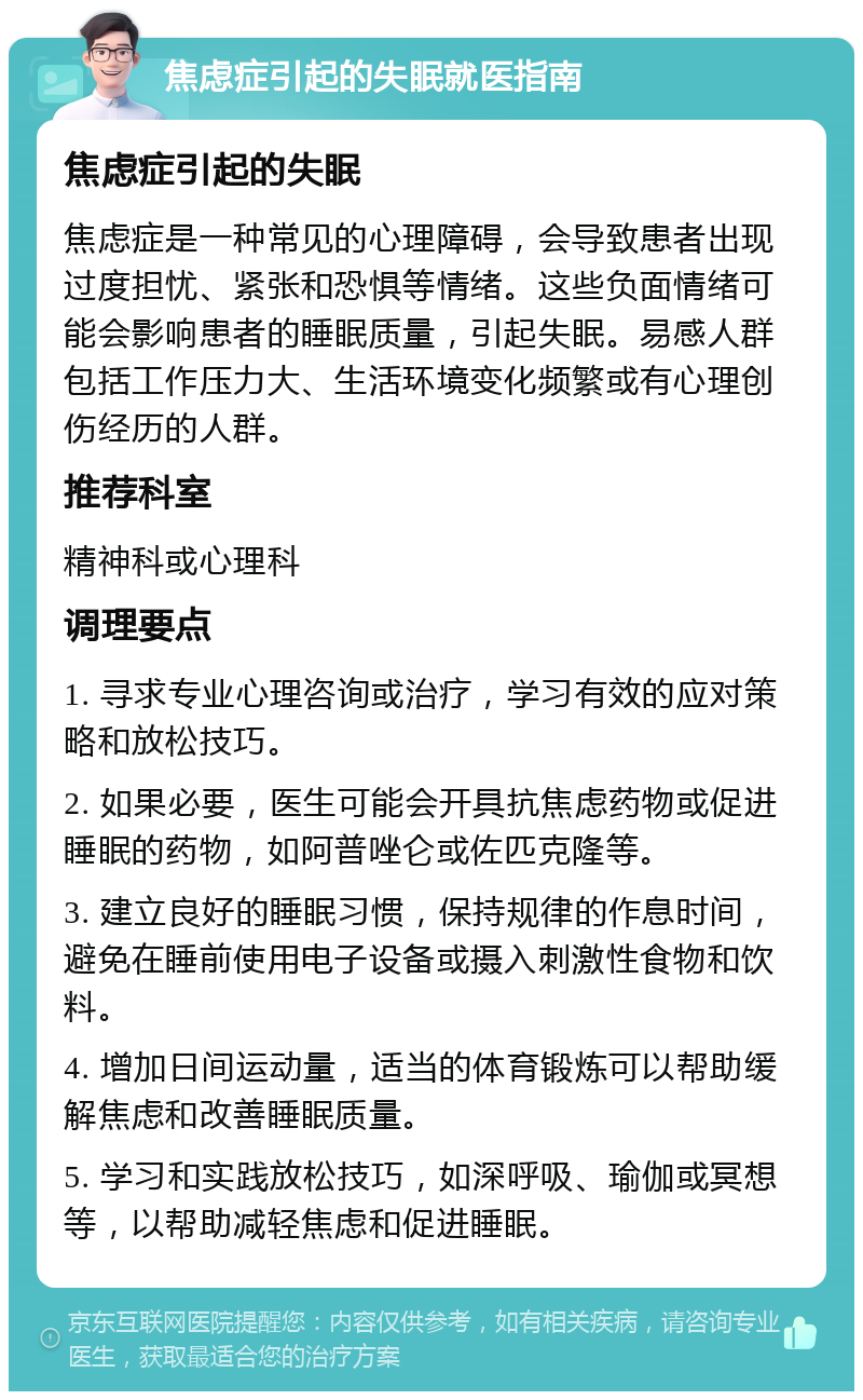 焦虑症引起的失眠就医指南 焦虑症引起的失眠 焦虑症是一种常见的心理障碍，会导致患者出现过度担忧、紧张和恐惧等情绪。这些负面情绪可能会影响患者的睡眠质量，引起失眠。易感人群包括工作压力大、生活环境变化频繁或有心理创伤经历的人群。 推荐科室 精神科或心理科 调理要点 1. 寻求专业心理咨询或治疗，学习有效的应对策略和放松技巧。 2. 如果必要，医生可能会开具抗焦虑药物或促进睡眠的药物，如阿普唑仑或佐匹克隆等。 3. 建立良好的睡眠习惯，保持规律的作息时间，避免在睡前使用电子设备或摄入刺激性食物和饮料。 4. 增加日间运动量，适当的体育锻炼可以帮助缓解焦虑和改善睡眠质量。 5. 学习和实践放松技巧，如深呼吸、瑜伽或冥想等，以帮助减轻焦虑和促进睡眠。