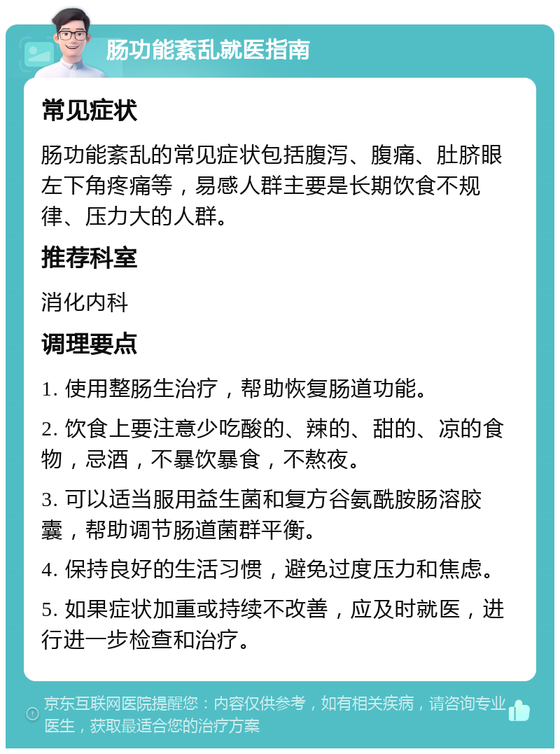 肠功能紊乱就医指南 常见症状 肠功能紊乱的常见症状包括腹泻、腹痛、肚脐眼左下角疼痛等，易感人群主要是长期饮食不规律、压力大的人群。 推荐科室 消化内科 调理要点 1. 使用整肠生治疗，帮助恢复肠道功能。 2. 饮食上要注意少吃酸的、辣的、甜的、凉的食物，忌酒，不暴饮暴食，不熬夜。 3. 可以适当服用益生菌和复方谷氨酰胺肠溶胶囊，帮助调节肠道菌群平衡。 4. 保持良好的生活习惯，避免过度压力和焦虑。 5. 如果症状加重或持续不改善，应及时就医，进行进一步检查和治疗。