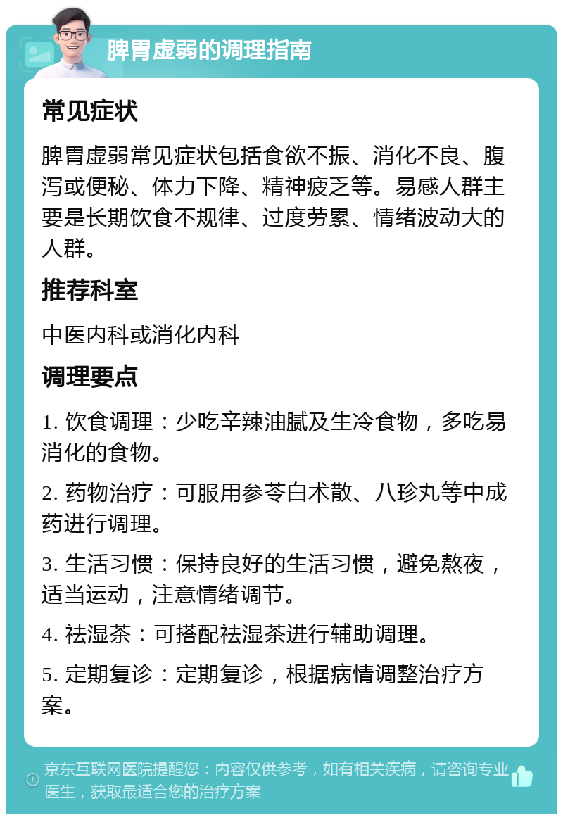 脾胃虚弱的调理指南 常见症状 脾胃虚弱常见症状包括食欲不振、消化不良、腹泻或便秘、体力下降、精神疲乏等。易感人群主要是长期饮食不规律、过度劳累、情绪波动大的人群。 推荐科室 中医内科或消化内科 调理要点 1. 饮食调理：少吃辛辣油腻及生冷食物，多吃易消化的食物。 2. 药物治疗：可服用参苓白术散、八珍丸等中成药进行调理。 3. 生活习惯：保持良好的生活习惯，避免熬夜，适当运动，注意情绪调节。 4. 祛湿茶：可搭配祛湿茶进行辅助调理。 5. 定期复诊：定期复诊，根据病情调整治疗方案。