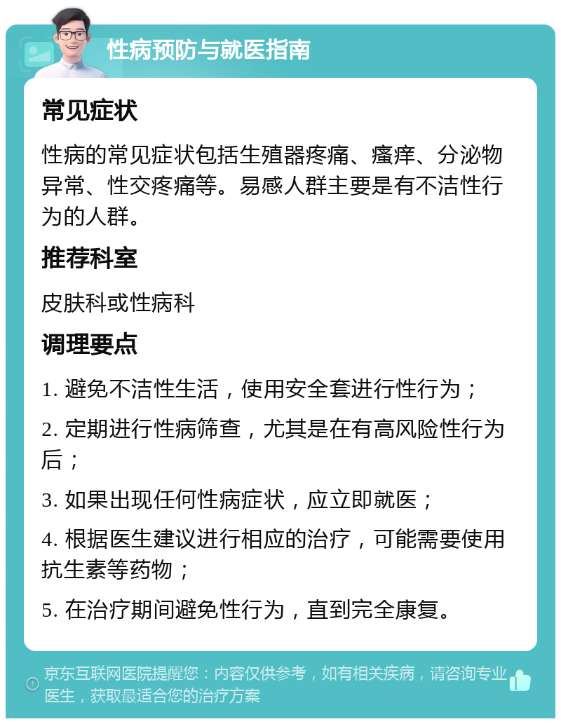 性病预防与就医指南 常见症状 性病的常见症状包括生殖器疼痛、瘙痒、分泌物异常、性交疼痛等。易感人群主要是有不洁性行为的人群。 推荐科室 皮肤科或性病科 调理要点 1. 避免不洁性生活，使用安全套进行性行为； 2. 定期进行性病筛查，尤其是在有高风险性行为后； 3. 如果出现任何性病症状，应立即就医； 4. 根据医生建议进行相应的治疗，可能需要使用抗生素等药物； 5. 在治疗期间避免性行为，直到完全康复。