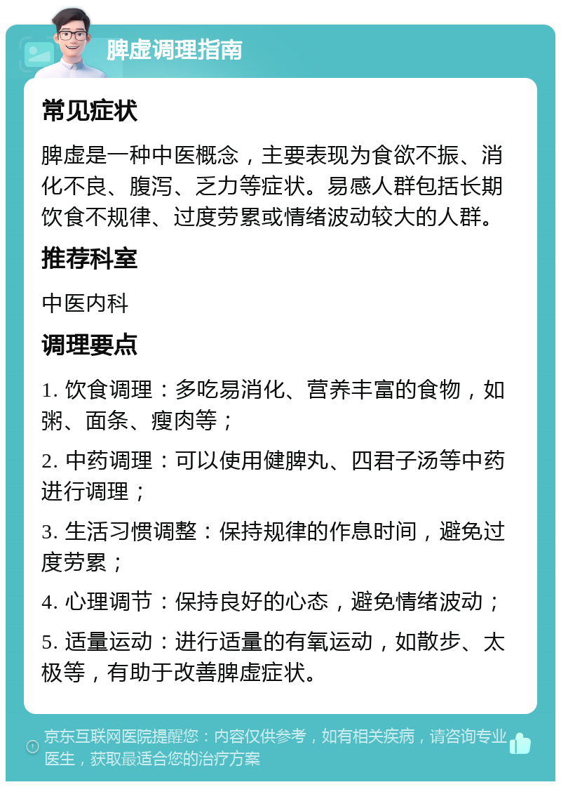 脾虚调理指南 常见症状 脾虚是一种中医概念，主要表现为食欲不振、消化不良、腹泻、乏力等症状。易感人群包括长期饮食不规律、过度劳累或情绪波动较大的人群。 推荐科室 中医内科 调理要点 1. 饮食调理：多吃易消化、营养丰富的食物，如粥、面条、瘦肉等； 2. 中药调理：可以使用健脾丸、四君子汤等中药进行调理； 3. 生活习惯调整：保持规律的作息时间，避免过度劳累； 4. 心理调节：保持良好的心态，避免情绪波动； 5. 适量运动：进行适量的有氧运动，如散步、太极等，有助于改善脾虚症状。