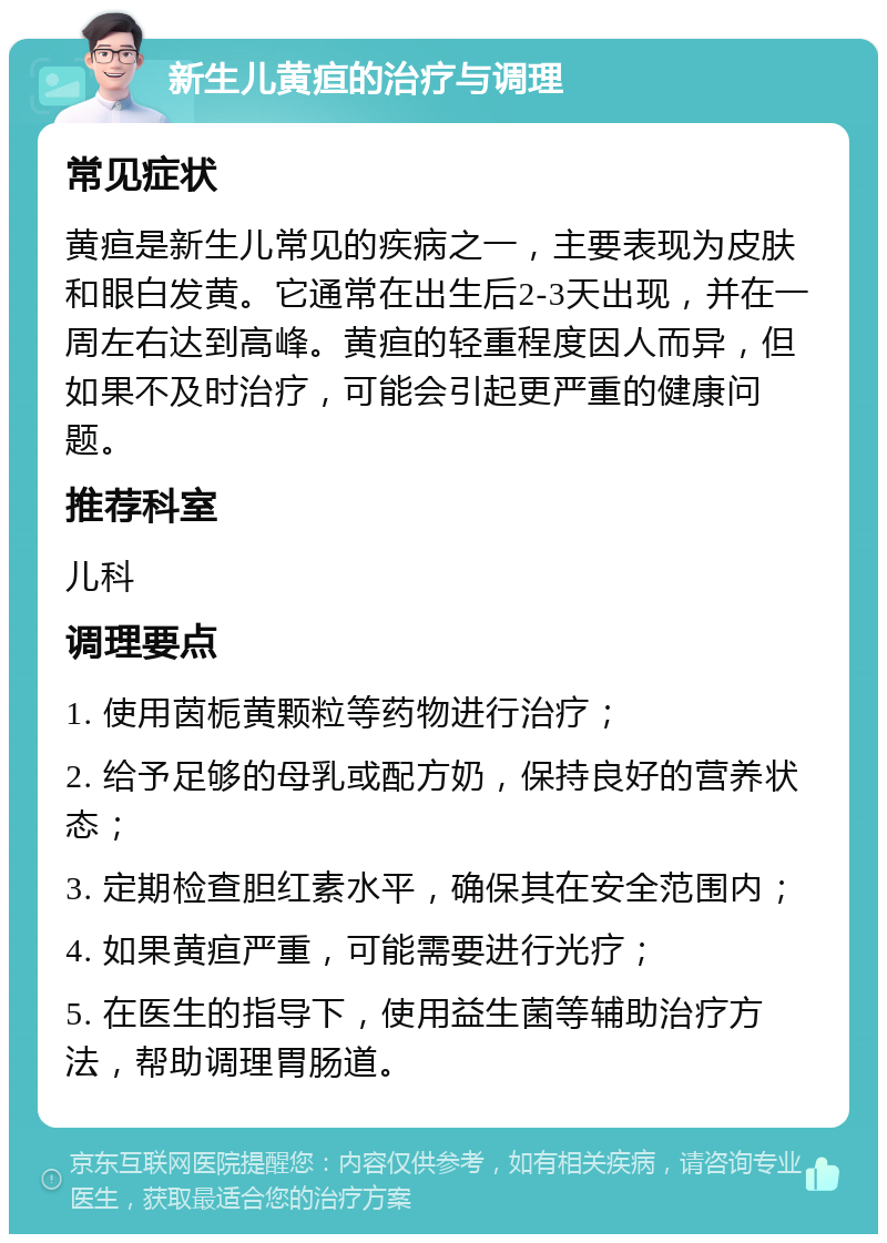 新生儿黄疸的治疗与调理 常见症状 黄疸是新生儿常见的疾病之一，主要表现为皮肤和眼白发黄。它通常在出生后2-3天出现，并在一周左右达到高峰。黄疸的轻重程度因人而异，但如果不及时治疗，可能会引起更严重的健康问题。 推荐科室 儿科 调理要点 1. 使用茵栀黄颗粒等药物进行治疗； 2. 给予足够的母乳或配方奶，保持良好的营养状态； 3. 定期检查胆红素水平，确保其在安全范围内； 4. 如果黄疸严重，可能需要进行光疗； 5. 在医生的指导下，使用益生菌等辅助治疗方法，帮助调理胃肠道。