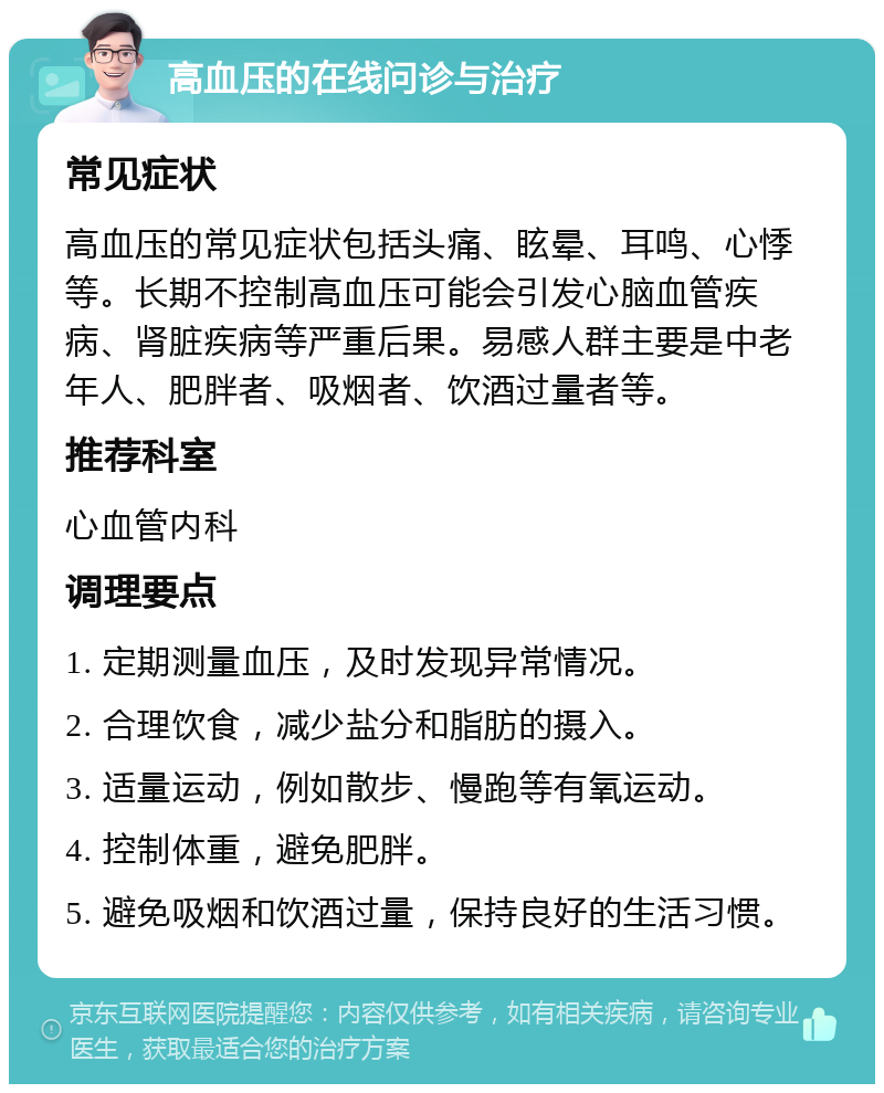 高血压的在线问诊与治疗 常见症状 高血压的常见症状包括头痛、眩晕、耳鸣、心悸等。长期不控制高血压可能会引发心脑血管疾病、肾脏疾病等严重后果。易感人群主要是中老年人、肥胖者、吸烟者、饮酒过量者等。 推荐科室 心血管内科 调理要点 1. 定期测量血压，及时发现异常情况。 2. 合理饮食，减少盐分和脂肪的摄入。 3. 适量运动，例如散步、慢跑等有氧运动。 4. 控制体重，避免肥胖。 5. 避免吸烟和饮酒过量，保持良好的生活习惯。