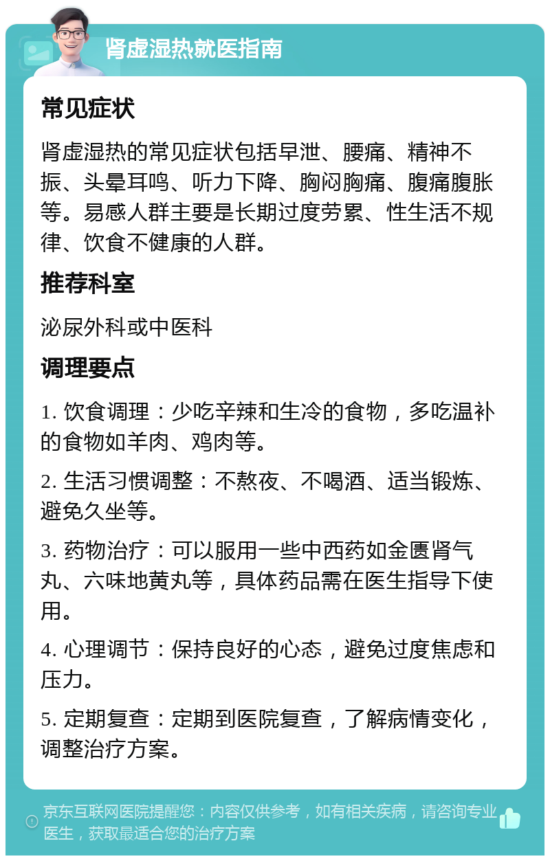 肾虚湿热就医指南 常见症状 肾虚湿热的常见症状包括早泄、腰痛、精神不振、头晕耳鸣、听力下降、胸闷胸痛、腹痛腹胀等。易感人群主要是长期过度劳累、性生活不规律、饮食不健康的人群。 推荐科室 泌尿外科或中医科 调理要点 1. 饮食调理：少吃辛辣和生冷的食物，多吃温补的食物如羊肉、鸡肉等。 2. 生活习惯调整：不熬夜、不喝酒、适当锻炼、避免久坐等。 3. 药物治疗：可以服用一些中西药如金匮肾气丸、六味地黄丸等，具体药品需在医生指导下使用。 4. 心理调节：保持良好的心态，避免过度焦虑和压力。 5. 定期复查：定期到医院复查，了解病情变化，调整治疗方案。