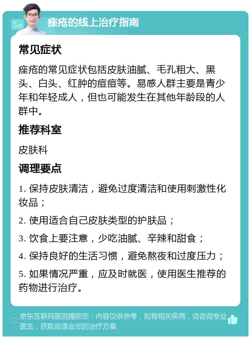 痤疮的线上治疗指南 常见症状 痤疮的常见症状包括皮肤油腻、毛孔粗大、黑头、白头、红肿的痘痘等。易感人群主要是青少年和年轻成人，但也可能发生在其他年龄段的人群中。 推荐科室 皮肤科 调理要点 1. 保持皮肤清洁，避免过度清洁和使用刺激性化妆品； 2. 使用适合自己皮肤类型的护肤品； 3. 饮食上要注意，少吃油腻、辛辣和甜食； 4. 保持良好的生活习惯，避免熬夜和过度压力； 5. 如果情况严重，应及时就医，使用医生推荐的药物进行治疗。